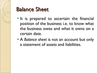 Balance Sheet It is prepared to ascertain the financial position of the business i.e. to know what the business owes and what it owns on a certain date.  A  Balance sheet  is not an account but only a statement of assets and liabilities. 
