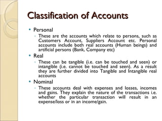Classification of Accounts Personal These are the accounts which relate to persons, such as Customers Account, Suppliers Account etc. Personal accounts include both real accounts (Human beings) and artificial persons (Bank, Company etc) Real These can be tangible (i.e. can be touched and seen) or intangible (i.e. cannot be touched and seen). As a result they are further divided into Tangible and Intangible real accounts Nominal These accounts deal with expenses and losses, incomes and gains. They explain the nature of the transactions i.e. whether the particular transaction will result in an expense/loss or in an income/gain. 