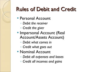 Rules of Debit and Credit Personal Account  Debit the receiver Credit the giver  Impersonal Account (Real Account/Assets Account) Debit what comes in Credit what goes out  Nominal Account Debit all expenses and losses Credit all incomes and gains 