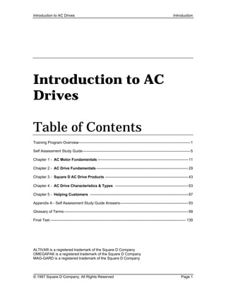 Introduction to AC Drives Introduction
© 1997 Square D Company, All Rights Reserved Page 1
Introduction to AC
Drives
Table of Contents
Training Program Overview------------------------------------------------------------------------------------------1
Self Assessment Study Guide---------------------------------------------------------------------------------------5
Chapter 1 - AC Motor Fundamentals -------------------------------------------------------------------------11
Chapter 2 - AC Drive Fundamentals --------------------------------------------------------------------------29
Chapter 3 - Square D AC Drive Products -------------------------------------------------------------------43
Chapter 4 - AC Drive Characteristics & Types -----------------------------------------------------------63
Chapter 5 - Helping Customers -------------------------------------------------------------------------------87
Appendix A - Self Assessment Study Guide Answers-------------------------------------------------------93
Glossary of Terms----------------------------------------------------------------------------------------------------99
Final Test ------------------------------------------------------------------------------------------------------------- 139
ALTIVAR is a registered trademark of the Square D Company
OMEGAPAK is a registered trademark of the Square D Company
MAG-GARD is a registered trademark of the Square D Company
 