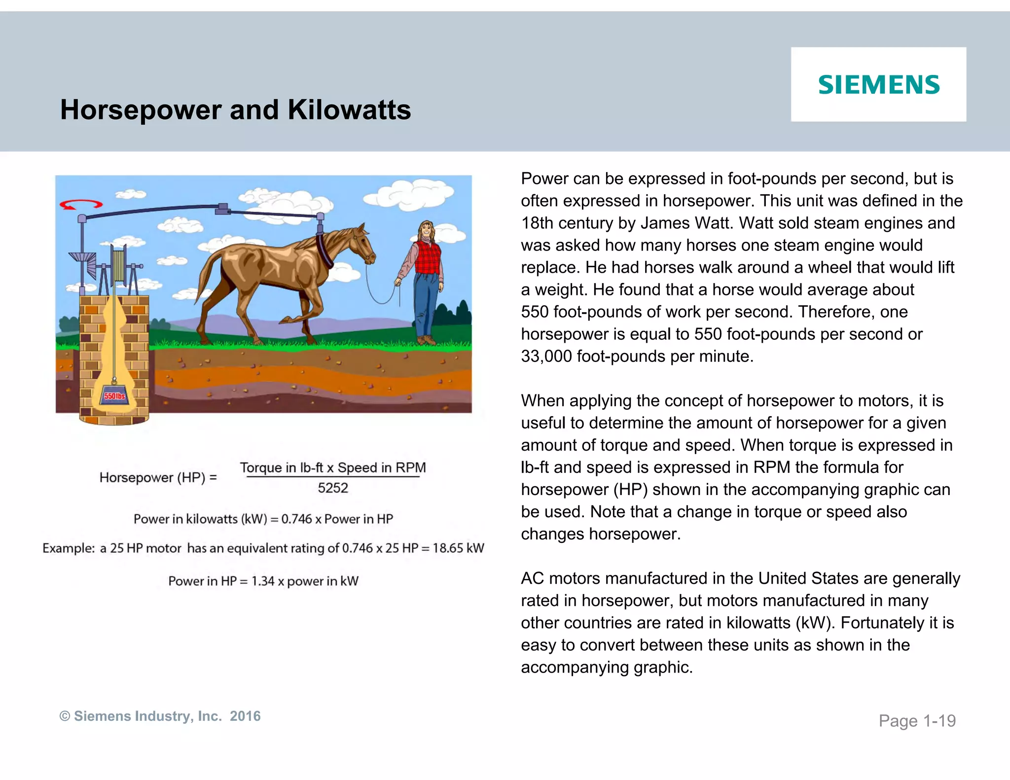 © Siemens Industry, Inc. 2016
Horsepower and Kilowatts
Power can be expressed in foot-pounds per second, but is
often expressed in horsepower. This unit was defined in the
18th century by James Watt. Watt sold steam engines and
was asked how many horses one steam engine would
replace. He had horses walk around a wheel that would lift
a weight. He found that a horse would average about
550 foot-pounds of work per second. Therefore, one
horsepower is equal to 550 foot-pounds per second or
33,000 foot-pounds per minute.
When applying the concept of horsepower to motors, it is
useful to determine the amount of horsepower for a given
amount of torque and speed. When torque is expressed in
lb-ft and speed is expressed in RPM the formula for
horsepower (HP) shown in the accompanying graphic can
be used. Note that a change in torque or speed also
changes horsepower.
AC motors manufactured in the United States are generally
rated in horsepower, but motors manufactured in many
other countries are rated in kilowatts (kW). Fortunately it is
easy to convert between these units as shown in the
accompanying graphic.
Page 1-19
 