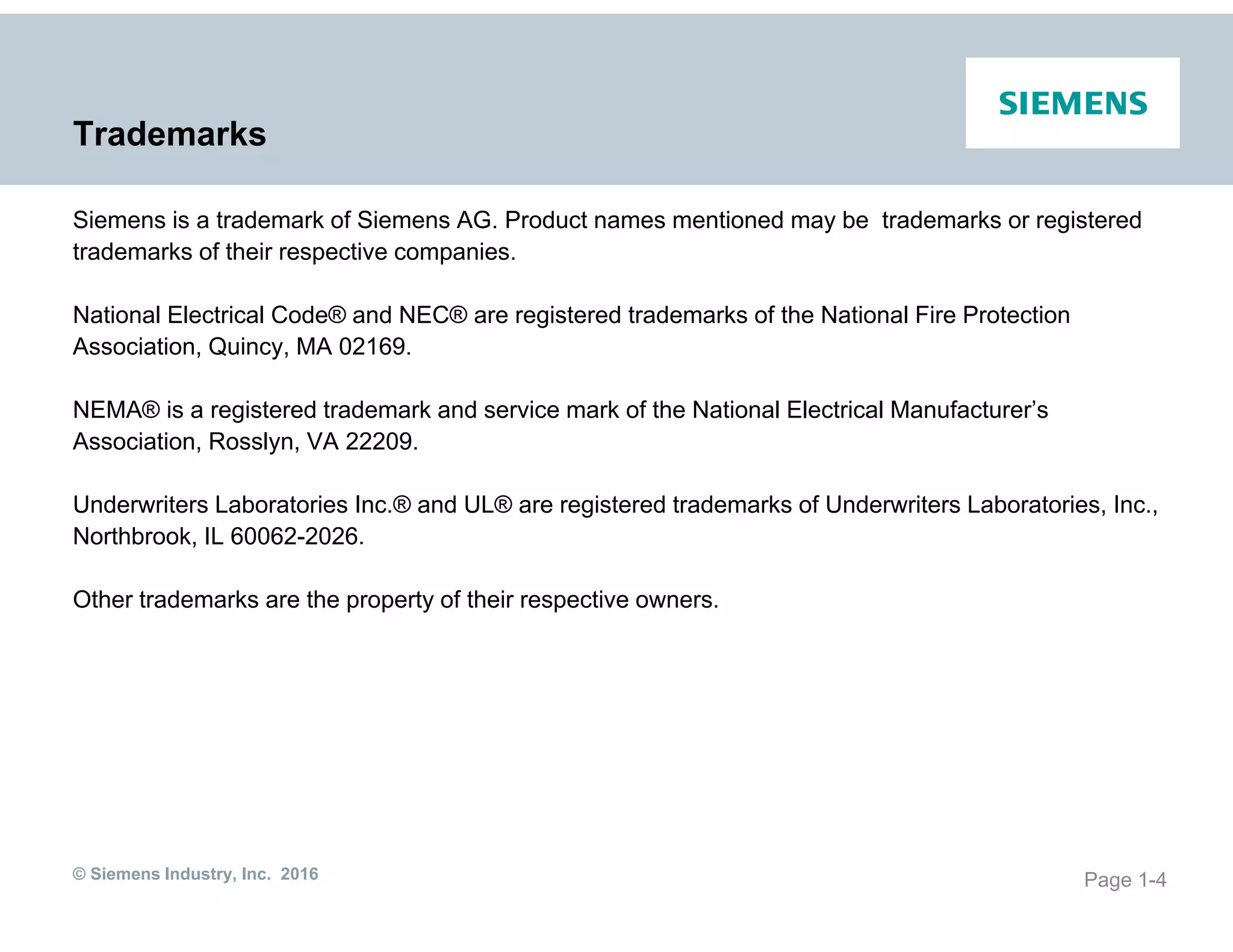 © Siemens Industry, Inc. 2016
Trademarks
Siemens is a trademark of Siemens AG. Product names mentioned may be trademarks or registered
trademarks of their respective companies.
National Electrical Code® and NEC® are registered trademarks of the National Fire Protection
Association, Quincy, MA 02169.
NEMA® is a registered trademark and service mark of the National Electrical Manufacturer’s
Association, Rosslyn, VA 22209.
Underwriters Laboratories Inc.® and UL® are registered trademarks of Underwriters Laboratories, Inc.,
Northbrook, IL 60062-2026.
Other trademarks are the property of their respective owners.
Page 1-4
 