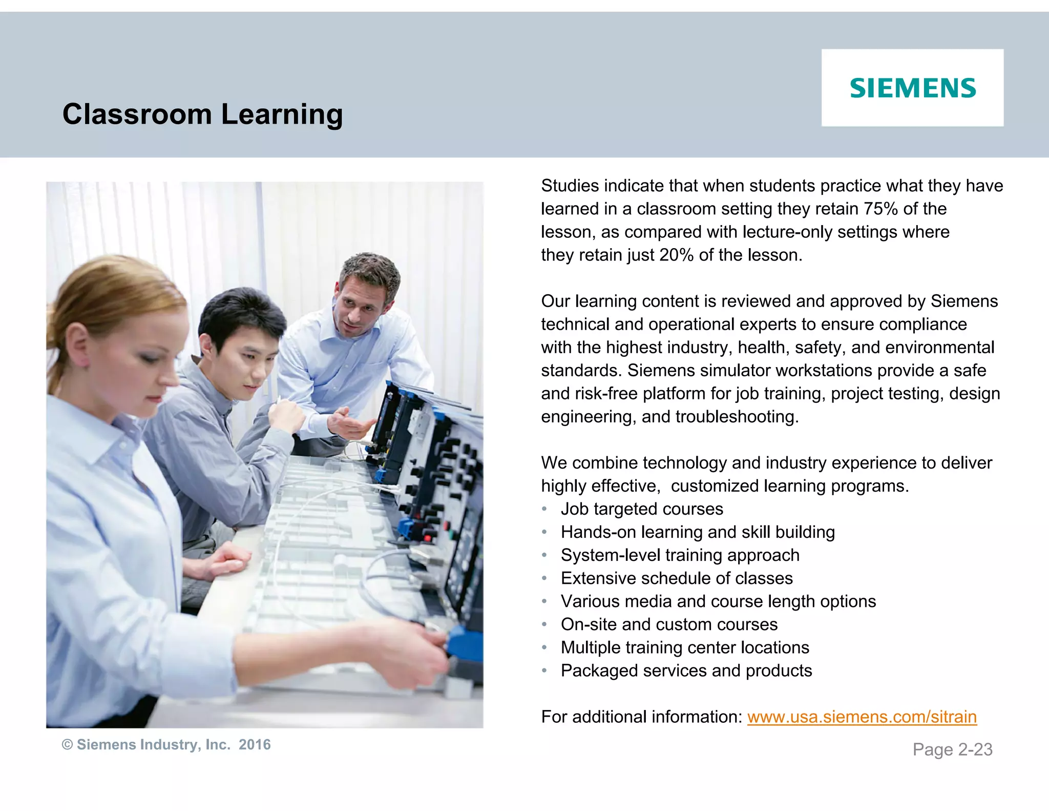 © Siemens Industry, Inc. 2016
Classroom Learning
Studies indicate that when students practice what they have
learned in a classroom setting they retain 75% of the
lesson, as compared with lecture-only settings where
they retain just 20% of the lesson.
Our learning content is reviewed and approved by Siemens
technical and operational experts to ensure compliance
with the highest industry, health, safety, and environmental
standards. Siemens simulator workstations provide a safe
and risk-free platform for job training, project testing, design
engineering, and troubleshooting.
We combine technology and industry experience to deliver
highly effective, customized learning programs.
• Job targeted courses
• Hands-on learning and skill building
• System-level training approach
• Extensive schedule of classes
• Various media and course length options
• On-site and custom courses
• Multiple training center locations
• Packaged services and products
For additional information: www.usa.siemens.com/sitrain
Page 2-23
 