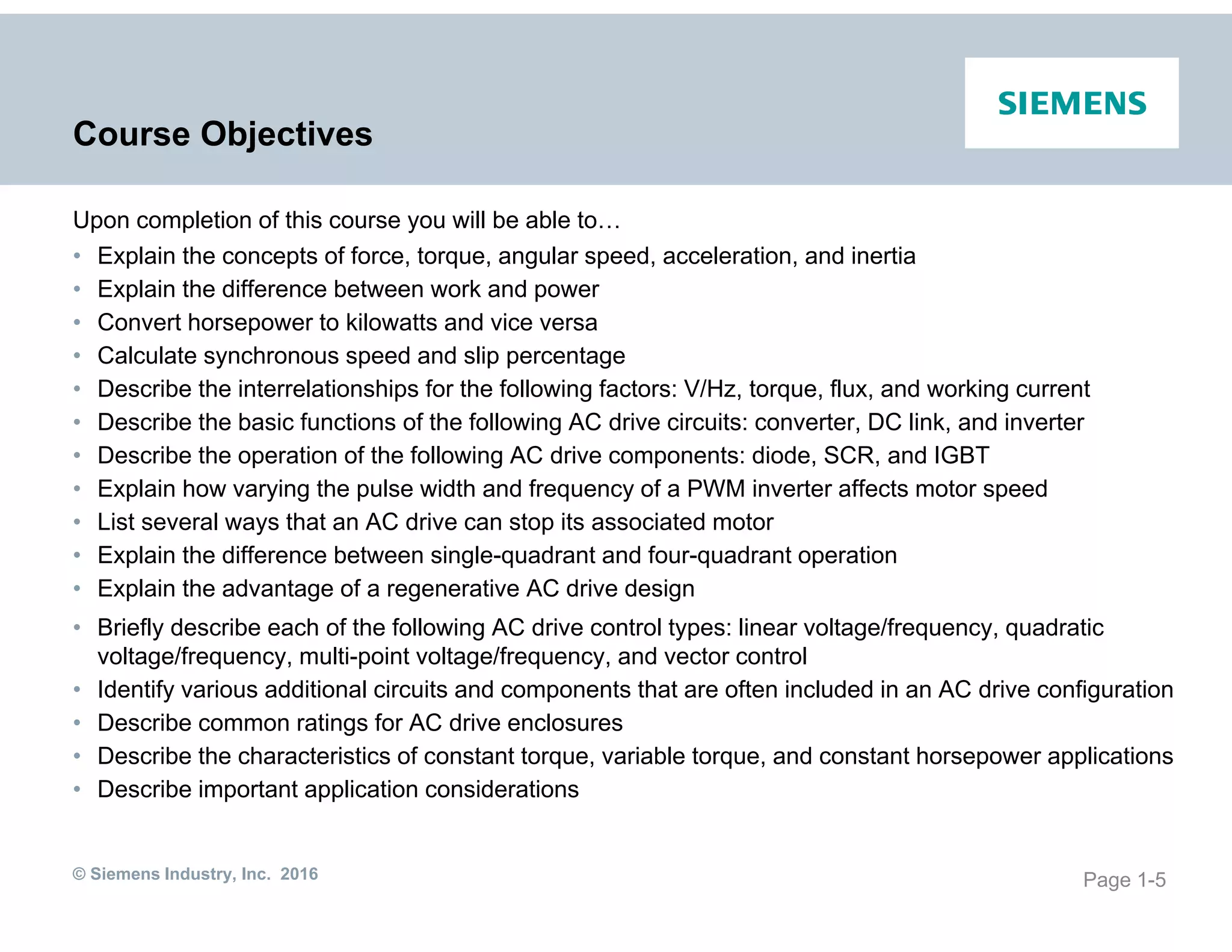 © Siemens Industry, Inc. 2016
Course Objectives
Upon completion of this course you will be able to…
• Explain the concepts of force, torque, angular speed, acceleration, and inertia
• Explain the difference between work and power
• Convert horsepower to kilowatts and vice versa
• Calculate synchronous speed and slip percentage
• Describe the interrelationships for the following factors: V/Hz, torque, flux, and working current
• Describe the basic functions of the following AC drive circuits: converter, DC link, and inverter
• Describe the operation of the following AC drive components: diode, SCR, and IGBT
• Explain how varying the pulse width and frequency of a PWM inverter affects motor speed
• List several ways that an AC drive can stop its associated motor
• Explain the difference between single-quadrant and four-quadrant operation
• Explain the advantage of a regenerative AC drive design
• Briefly describe each of the following AC drive control types: linear voltage/frequency, quadratic
voltage/frequency, multi-point voltage/frequency, and vector control
• Identify various additional circuits and components that are often included in an AC drive configuration
• Describe common ratings for AC drive enclosures
• Describe the characteristics of constant torque, variable torque, and constant horsepower applications
• Describe important application considerations
Page 1-5
 
