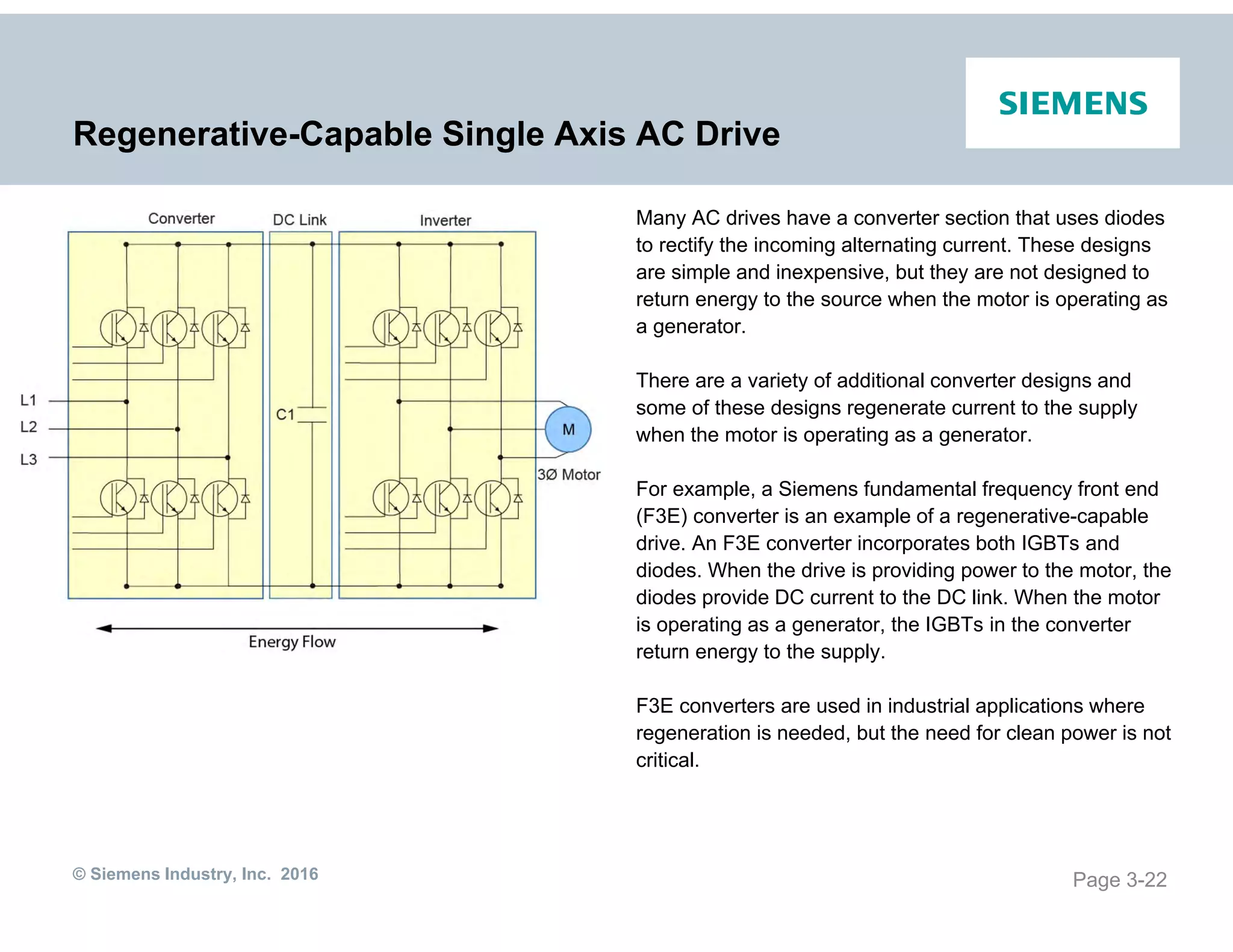 © Siemens Industry, Inc. 2016
Regenerative-Capable Single Axis AC Drive
Many AC drives have a converter section that uses diodes
to rectify the incoming alternating current. These designs
are simple and inexpensive, but they are not designed to
return energy to the source when the motor is operating as
a generator.
There are a variety of additional converter designs and
some of these designs regenerate current to the supply
when the motor is operating as a generator.
For example, a Siemens fundamental frequency front end
(F3E) converter is an example of a regenerative-capable
drive. An F3E converter incorporates both IGBTs and
diodes. When the drive is providing power to the motor, the
diodes provide DC current to the DC link. When the motor
is operating as a generator, the IGBTs in the converter
return energy to the supply.
F3E converters are used in industrial applications where
regeneration is needed, but the need for clean power is not
critical.
Page 3-22
 