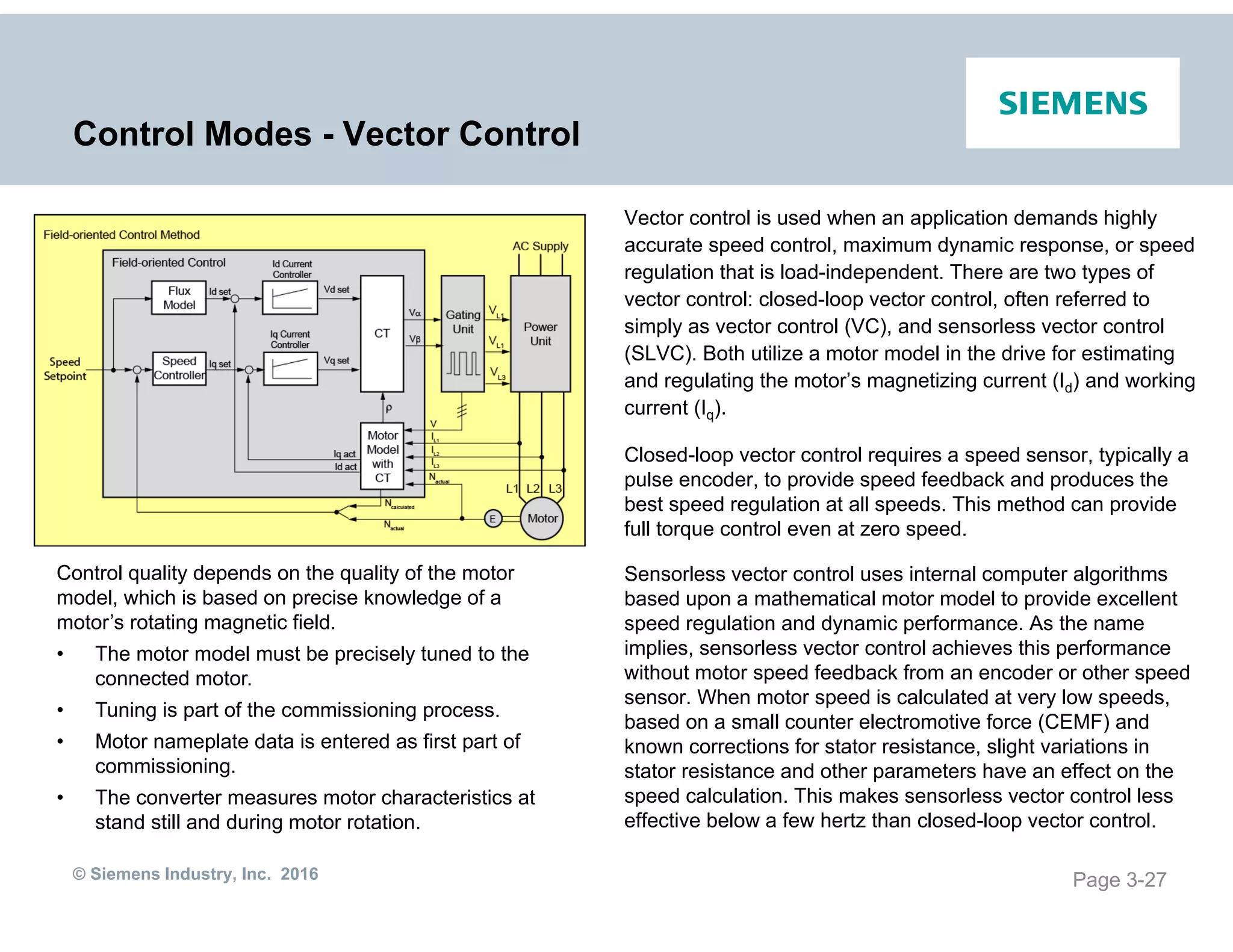 © Siemens Industry, Inc. 2016
Control Modes - Vector Control
Vector control is used when an application demands highly
accurate speed control, maximum dynamic response, or speed
regulation that is load-independent. There are two types of
vector control: closed-loop vector control, often referred to
simply as vector control (VC), and sensorless vector control
(SLVC). Both utilize a motor model in the drive for estimating
and regulating the motor’s magnetizing current (Id) and working
current (Iq).
Closed-loop vector control requires a speed sensor, typically a
pulse encoder, to provide speed feedback and produces the
best speed regulation at all speeds. This method can provide
full torque control even at zero speed.
Sensorless vector control uses internal computer algorithms
based upon a mathematical motor model to provide excellent
speed regulation and dynamic performance. As the name
implies, sensorless vector control achieves this performance
without motor speed feedback from an encoder or other speed
sensor. When motor speed is calculated at very low speeds,
based on a small counter electromotive force (CEMF) and
known corrections for stator resistance, slight variations in
stator resistance and other parameters have an effect on the
speed calculation. This makes sensorless vector control less
effective below a few hertz than closed-loop vector control.
Page 3-27
Control quality depends on the quality of the motor
model, which is based on precise knowledge of a
motor’s rotating magnetic field.
• The motor model must be precisely tuned to the
connected motor.
• Tuning is part of the commissioning process.
• Motor nameplate data is entered as first part of
commissioning.
• The converter measures motor characteristics at
stand still and during motor rotation.
 
