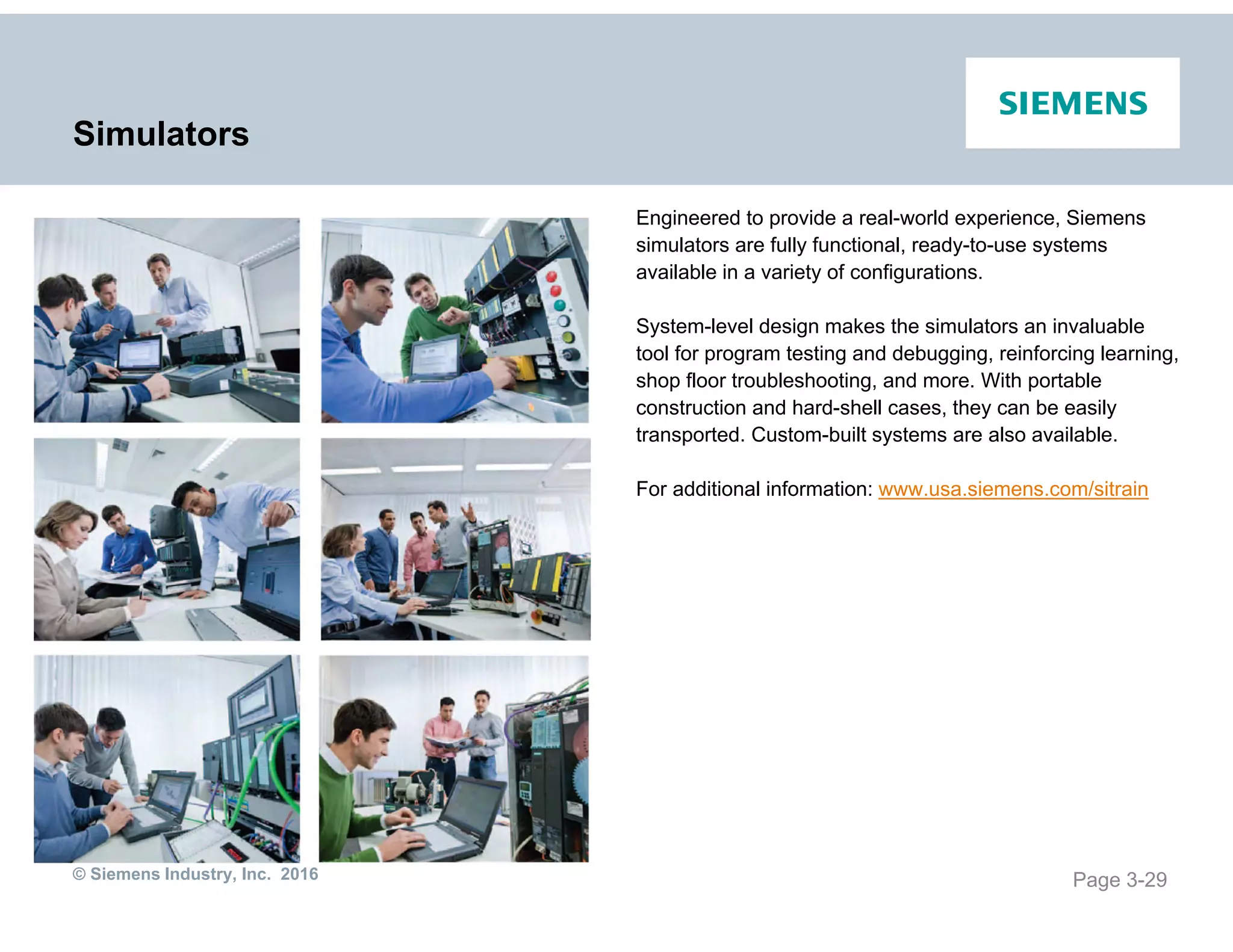 © Siemens Industry, Inc. 2016
Simulators
Engineered to provide a real-world experience, Siemens
simulators are fully functional, ready-to-use systems
available in a variety of configurations.
System-level design makes the simulators an invaluable
tool for program testing and debugging, reinforcing learning,
shop floor troubleshooting, and more. With portable
construction and hard-shell cases, they can be easily
transported. Custom-built systems are also available.
For additional information: www.usa.siemens.com/sitrain
Page 3-29
 