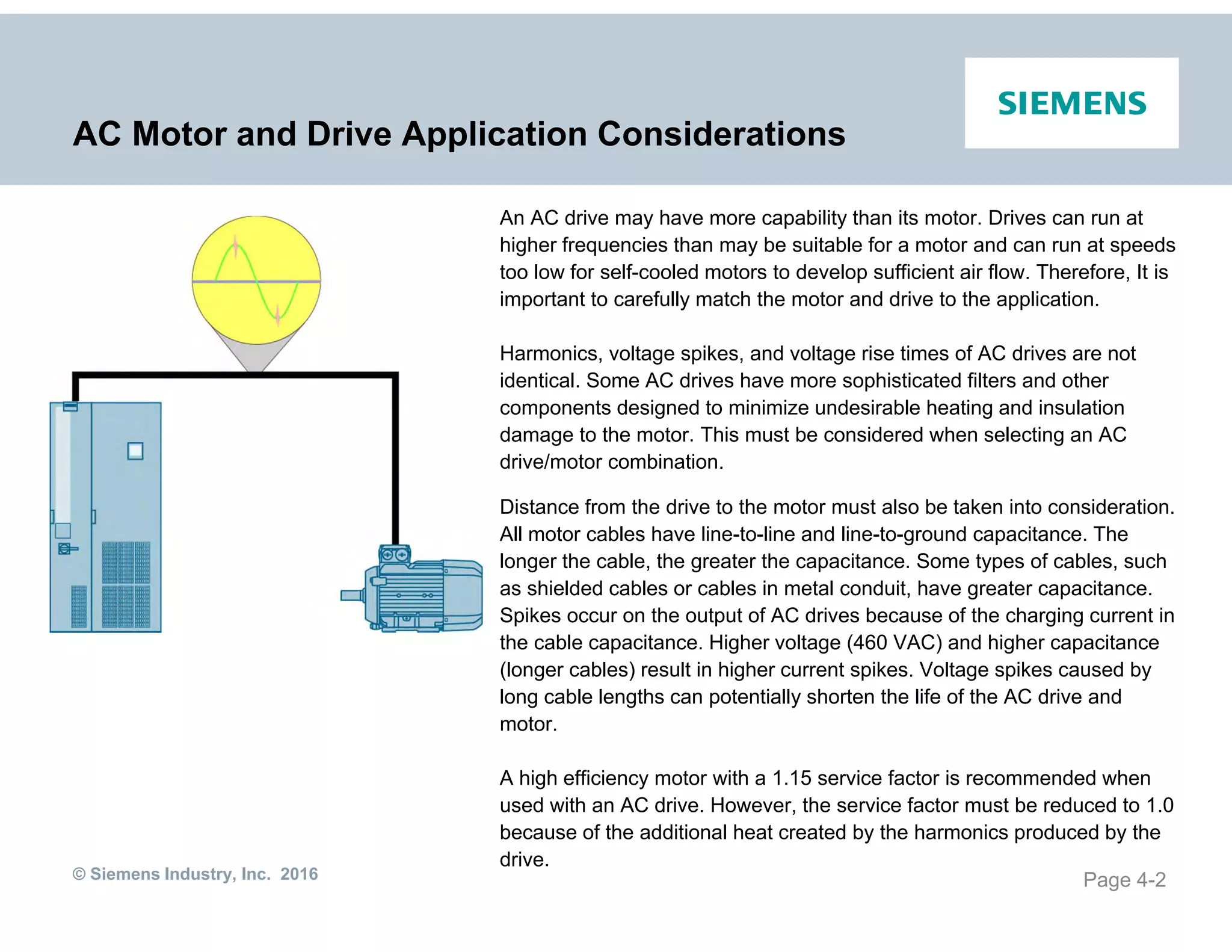 © Siemens Industry, Inc. 2016
AC Motor and Drive Application Considerations
An AC drive may have more capability than its motor. Drives can run at
higher frequencies than may be suitable for a motor and can run at speeds
too low for self-cooled motors to develop sufficient air flow. Therefore, It is
important to carefully match the motor and drive to the application.
Harmonics, voltage spikes, and voltage rise times of AC drives are not
identical. Some AC drives have more sophisticated filters and other
components designed to minimize undesirable heating and insulation
damage to the motor. This must be considered when selecting an AC
drive/motor combination.
Distance from the drive to the motor must also be taken into consideration.
All motor cables have line-to-line and line-to-ground capacitance. The
longer the cable, the greater the capacitance. Some types of cables, such
as shielded cables or cables in metal conduit, have greater capacitance.
Spikes occur on the output of AC drives because of the charging current in
the cable capacitance. Higher voltage (460 VAC) and higher capacitance
(longer cables) result in higher current spikes. Voltage spikes caused by
long cable lengths can potentially shorten the life of the AC drive and
motor.
A high efficiency motor with a 1.15 service factor is recommended when
used with an AC drive. However, the service factor must be reduced to 1.0
because of the additional heat created by the harmonics produced by the
drive.
Page 4-2
 