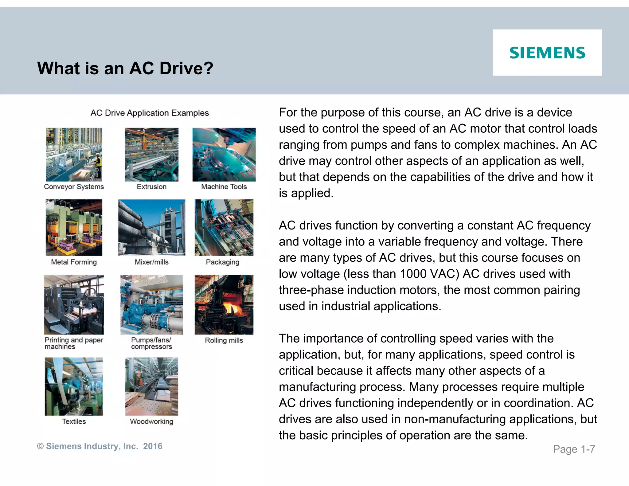 © Siemens Industry, Inc. 2016
What is an AC Drive?
For the purpose of this course, an AC drive is a device
used to control the speed of an AC motor that control loads
ranging from pumps and fans to complex machines. An AC
drive may control other aspects of an application as well,
but that depends on the capabilities of the drive and how it
is applied.
AC drives function by converting a constant AC frequency
and voltage into a variable frequency and voltage. There
are many types of AC drives, but this course focuses on
low voltage (less than 1000 VAC) AC drives used with
three-phase induction motors, the most common pairing
used in industrial applications.
The importance of controlling speed varies with the
application, but, for many applications, speed control is
critical because it affects many other aspects of a
manufacturing process. Many processes require multiple
AC drives functioning independently or in coordination. AC
drives are also used in non-manufacturing applications, but
the basic principles of operation are the same.
Page 1-7
 