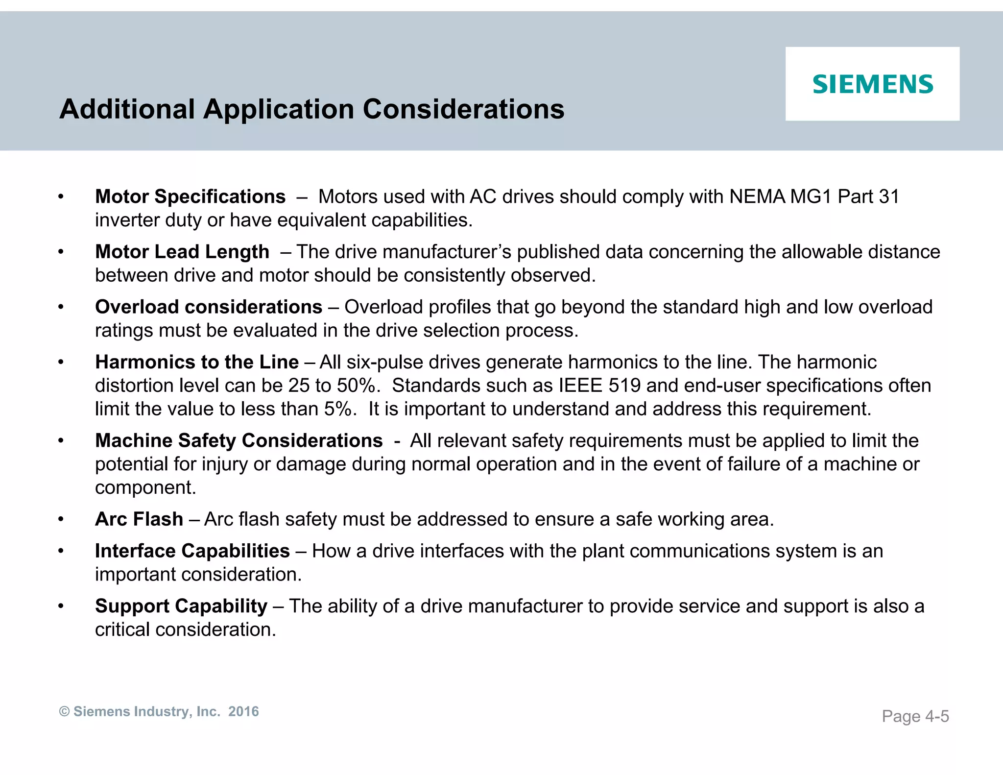 © Siemens Industry, Inc. 2016
Additional Application Considerations
Page 4-5
• Motor Specifications – Motors used with AC drives should comply with NEMA MG1 Part 31
inverter duty or have equivalent capabilities.
• Motor Lead Length – The drive manufacturer’s published data concerning the allowable distance
between drive and motor should be consistently observed.
• Overload considerations – Overload profiles that go beyond the standard high and low overload
ratings must be evaluated in the drive selection process.
• Harmonics to the Line – All six-pulse drives generate harmonics to the line. The harmonic
distortion level can be 25 to 50%. Standards such as IEEE 519 and end-user specifications often
limit the value to less than 5%. It is important to understand and address this requirement.
• Machine Safety Considerations - All relevant safety requirements must be applied to limit the
potential for injury or damage during normal operation and in the event of failure of a machine or
component.
• Arc Flash – Arc flash safety must be addressed to ensure a safe working area.
• Interface Capabilities – How a drive interfaces with the plant communications system is an
important consideration.
• Support Capability – The ability of a drive manufacturer to provide service and support is also a
critical consideration.
 