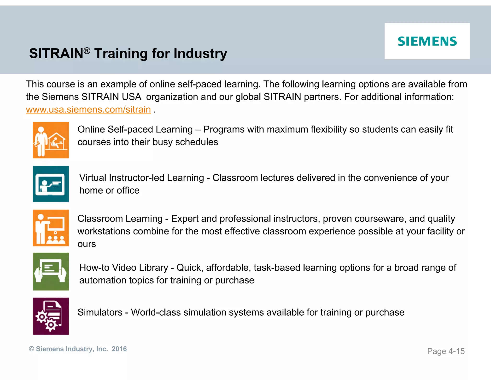 © Siemens Industry, Inc. 2016
SITRAIN® Training for Industry
Page 4-15
Online Self-paced Learning – Programs with maximum flexibility so students can easily fit
courses into their busy schedules
Virtual Instructor-led Learning - Classroom lectures delivered in the convenience of your
home or office
Classroom Learning - Expert and professional instructors, proven courseware, and quality
workstations combine for the most effective classroom experience possible at your facility or
ours
How-to Video Library - Quick, affordable, task-based learning options for a broad range of
automation topics for training or purchase
Simulators - World-class simulation systems available for training or purchase
This course is an example of online self-paced learning. The following learning options are available from
the Siemens SITRAIN USA organization and our global SITRAIN partners. For additional information:
www.usa.siemens.com/sitrain .
 