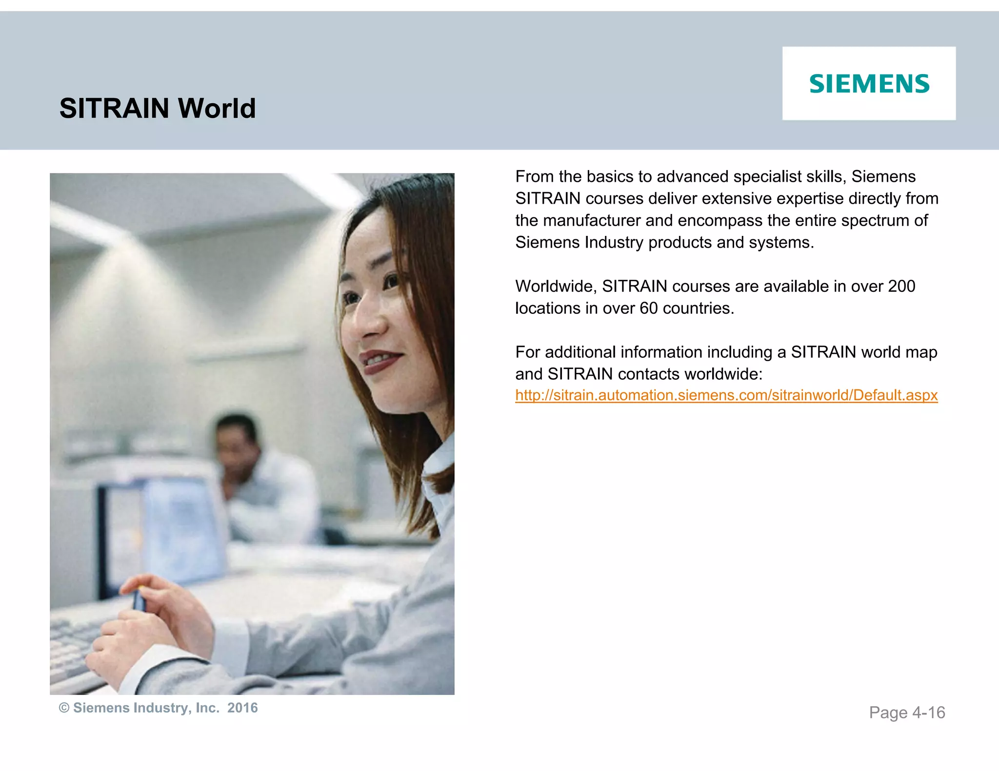 © Siemens Industry, Inc. 2016
SITRAIN World
From the basics to advanced specialist skills, Siemens
SITRAIN courses deliver extensive expertise directly from
the manufacturer and encompass the entire spectrum of
Siemens Industry products and systems.
Worldwide, SITRAIN courses are available in over 200
locations in over 60 countries.
For additional information including a SITRAIN world map
and SITRAIN contacts worldwide:
http://sitrain.automation.siemens.com/sitrainworld/Default.aspx
Page 4-16
 