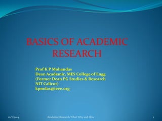 BASICS OF ACADEMIC
RESEARCH
10/7/2014 Academic Research What Why and How 1
Prof K P Mohandas
Dean Academic, MES College of Engg
(Former Dean PG Studies & Research
NIT Calicut)
kpmdas@ieee.org
 