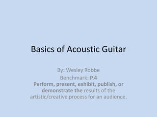 Basics of Acoustic Guitar By: Wesley Robbe Benchmark: P.4 Perform, present, exhibit, publish, or demonstrate the results of the artistic/creative process for an audience. 