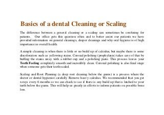 Basics of a dental Cleaning or Scaling
The difference between a general cleaning or a scaling can sometimes be confusing for
patients. Our office gets this question often and to better assist our patients we have
provided information on general cleanings, deeper cleanings and why oral hygiene is of high
importance in overall health.
A simple cleaning is when there is little or no build up of calculus, but maybe there is some
discoloration such as yellowing stains. Coronal polishing (prophylaxis) takes care of that by
buffing the stains away with a rubber cup and a polishing paste. This process leaves your
Teeth Feeling completely smooth and incredibly clean. Coronal polishing is also final stage
when someone gets their teeth scaled.
Scaling and Root Planning (a deep root cleaning below the gums) is a process where the
doctor or dental hygienist carefully Remove heavy calculus. We recommended that you get
x-rays every 6 months so we can check to see if there is any build up that is latched to your
teeth below the gums. This will help us greatly in efforts to inform patients on possible bone
loss.
 