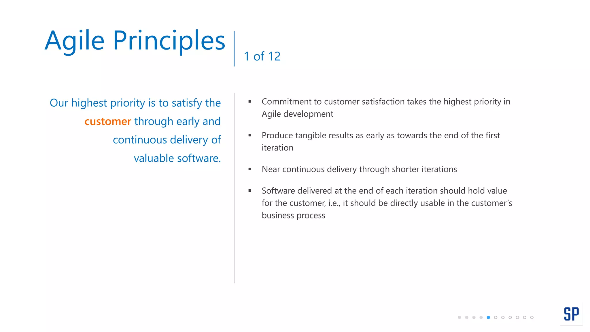 Agile Principles 1 of 12
 Commitment to customer satisfaction takes the highest priority in
Agile development
 Produce tangible results as early as towards the end of the first
iteration
 Near continuous delivery through shorter iterations
 Software delivered at the end of each iteration should hold value
for the customer, i.e., it should be directly usable in the customer’s
business process
Our highest priority is to satisfy the
customer through early and
continuous delivery of
valuable software.
 