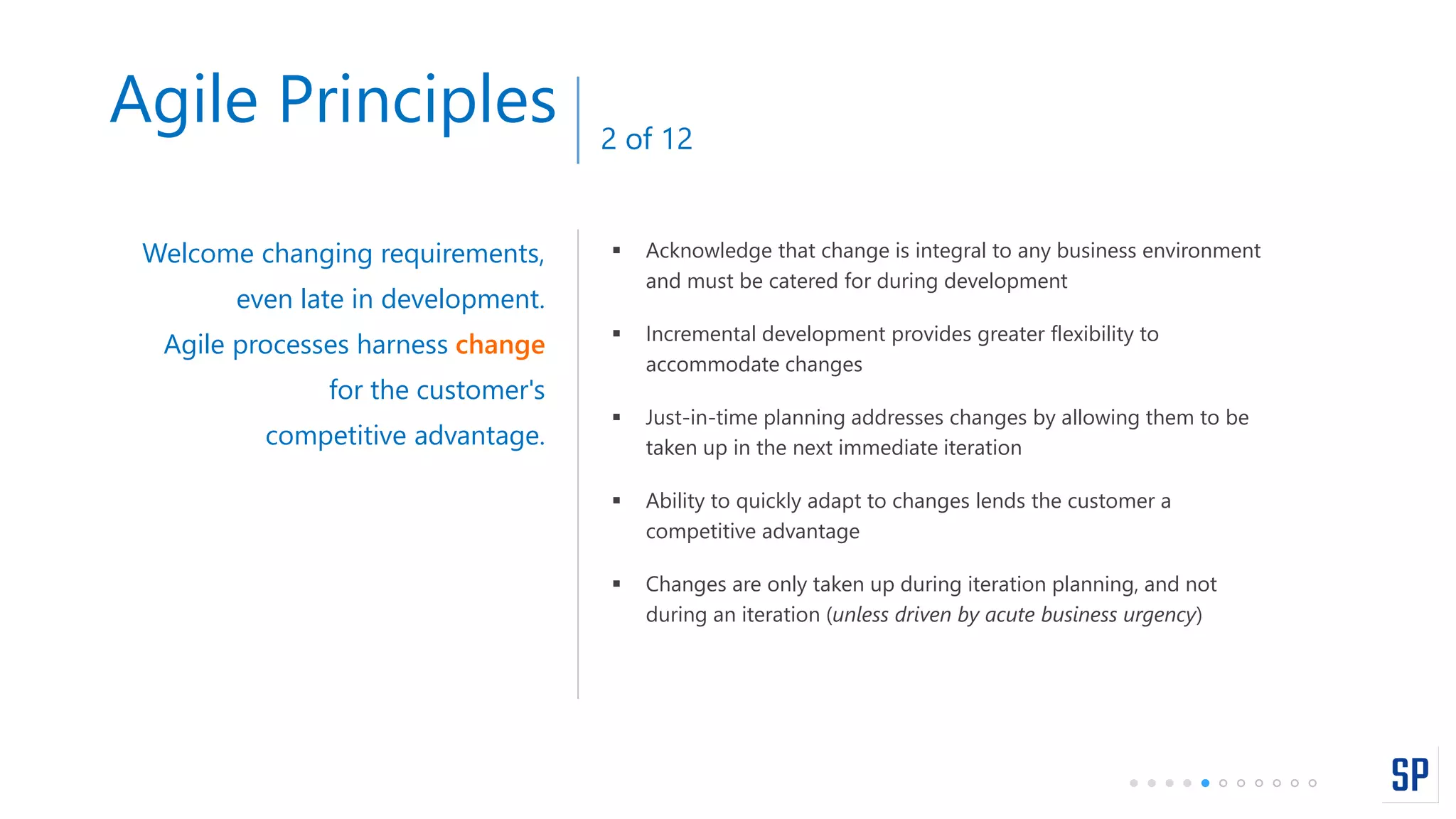  Acknowledge that change is integral to any business environment
and must be catered for during development
 Incremental development provides greater flexibility to
accommodate changes
 Just-in-time planning addresses changes by allowing them to be
taken up in the next immediate iteration
 Ability to quickly adapt to changes lends the customer a
competitive advantage
 Changes are only taken up during iteration planning, and not
during an iteration (unless driven by acute business urgency)
Welcome changing requirements,
even late in development.
Agile processes harness change
for the customer's
competitive advantage.
Agile Principles 2 of 12
 