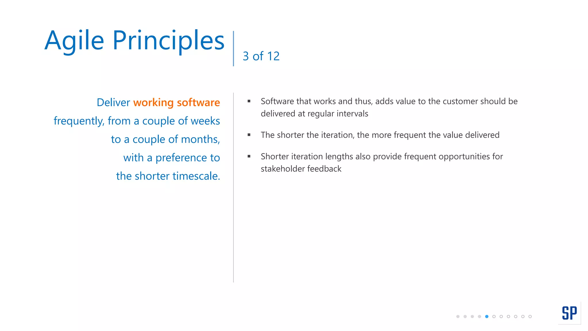  Software that works and thus, adds value to the customer should be
delivered at regular intervals
 The shorter the iteration, the more frequent the value delivered
 Shorter iteration lengths also provide frequent opportunities for
stakeholder feedback
Deliver working software
frequently, from a couple of weeks
to a couple of months,
with a preference to
the shorter timescale.
Agile Principles 3 of 12
 