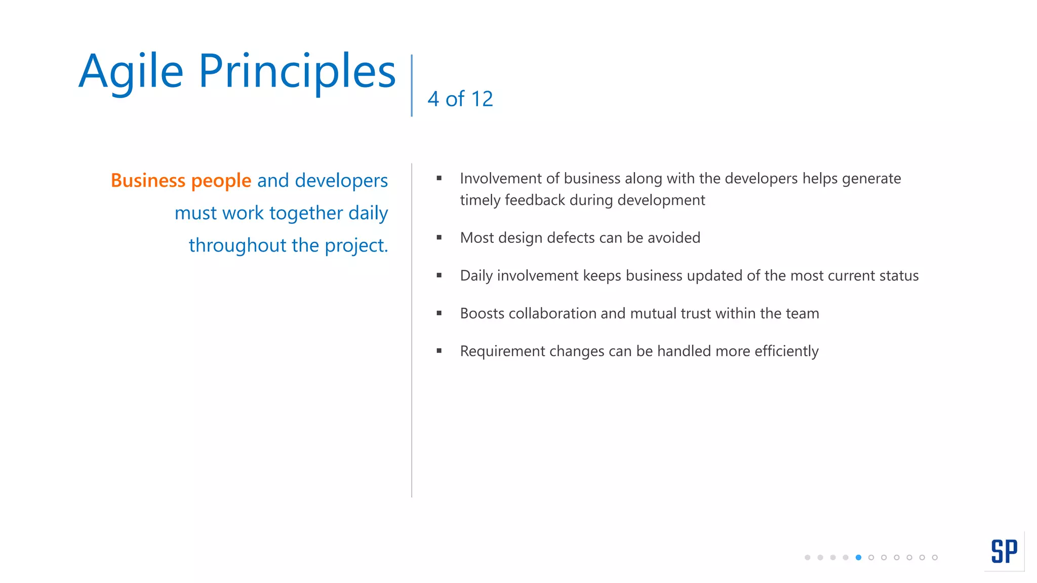  Involvement of business along with the developers helps generate
timely feedback during development
 Most design defects can be avoided
 Daily involvement keeps business updated of the most current status
 Boosts collaboration and mutual trust within the team
 Requirement changes can be handled more efficiently
Business people and developers
must work together daily
throughout the project.
Agile Principles 4 of 12
 