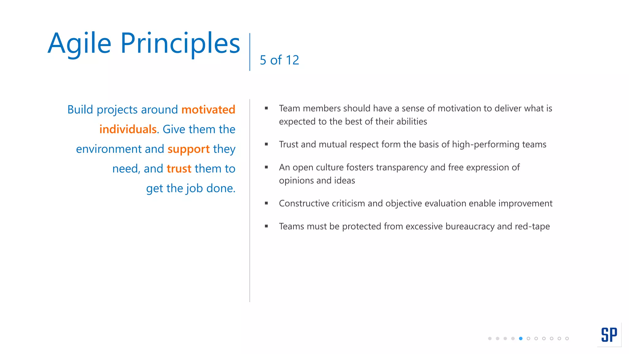  Team members should have a sense of motivation to deliver what is
expected to the best of their abilities
 Trust and mutual respect form the basis of high-performing teams
 An open culture fosters transparency and free expression of
opinions and ideas
 Constructive criticism and objective evaluation enable improvement
 Teams must be protected from excessive bureaucracy and red-tape
Build projects around motivated
individuals. Give them the
environment and support they
need, and trust them to
get the job done.
Agile Principles 5 of 12
 