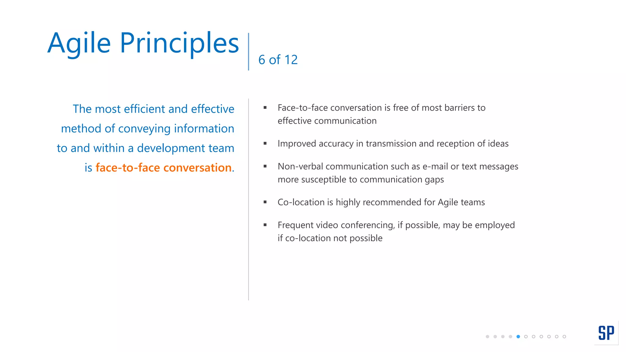  Face-to-face conversation is free of most barriers to
effective communication
 Improved accuracy in transmission and reception of ideas
 Non-verbal communication such as e-mail or text messages
more susceptible to communication gaps
 Co-location is highly recommended for Agile teams
 Frequent video conferencing, if possible, may be employed
if co-location not possible
The most efficient and effective
method of conveying information
to and within a development team
is face-to-face conversation.
Agile Principles 6 of 12
 