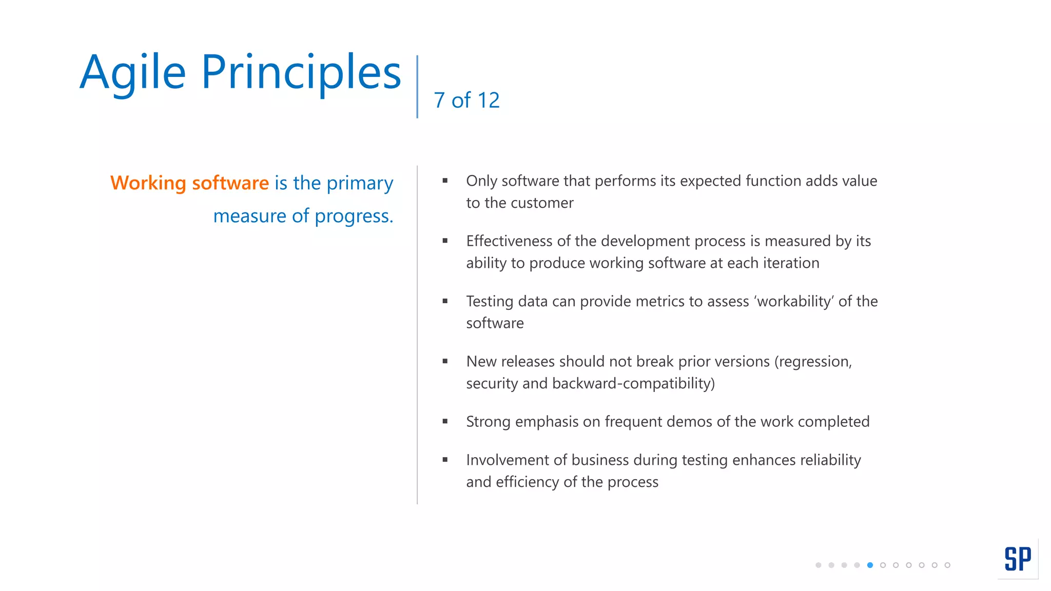  Only software that performs its expected function adds value
to the customer
 Effectiveness of the development process is measured by its
ability to produce working software at each iteration
 Testing data can provide metrics to assess ‘workability’ of the
software
 New releases should not break prior versions (regression,
security and backward-compatibility)
 Strong emphasis on frequent demos of the work completed
 Involvement of business during testing enhances reliability
and efficiency of the process
Working software is the primary
measure of progress.
Agile Principles 7 of 12
 