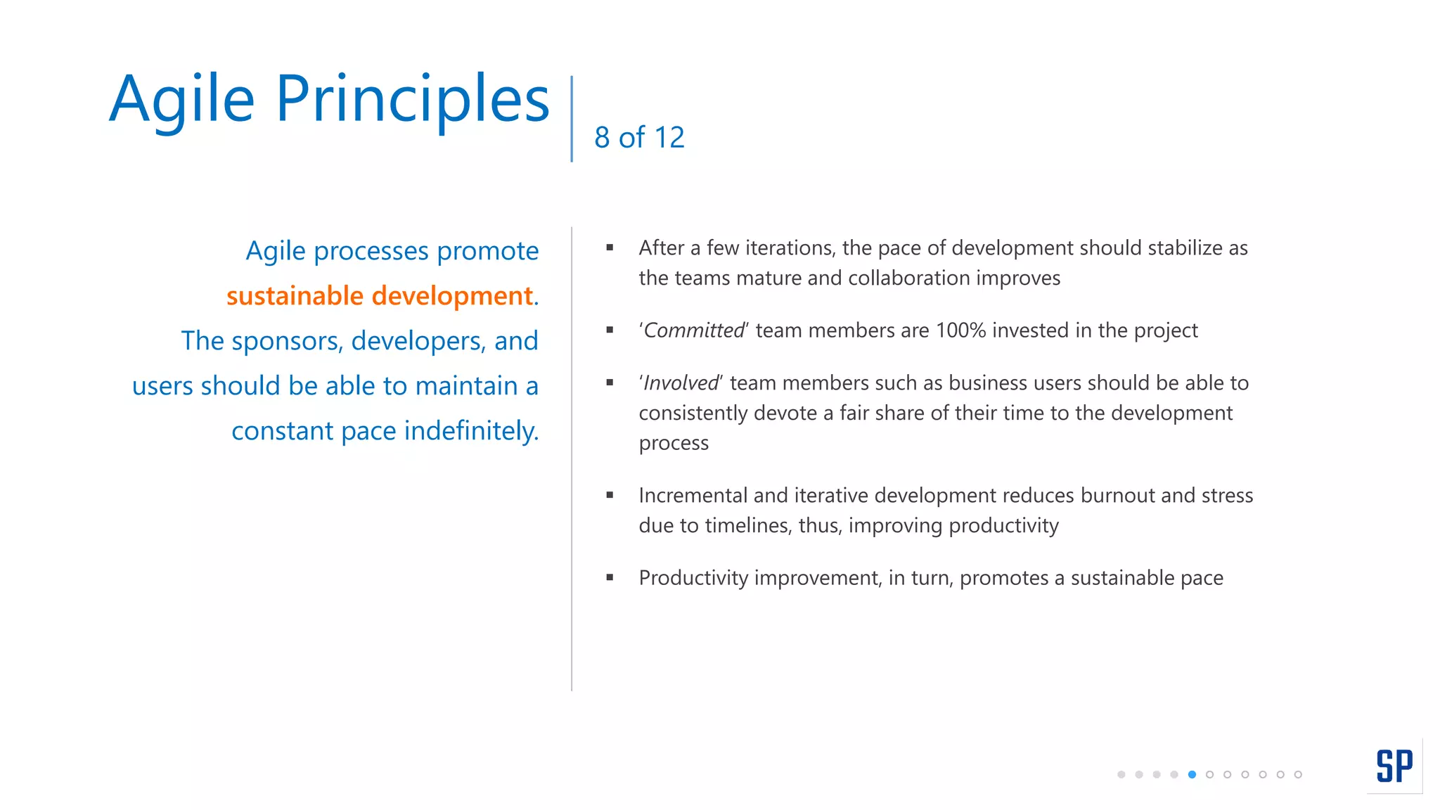  After a few iterations, the pace of development should stabilize as
the teams mature and collaboration improves
 ‘Committed’ team members are 100% invested in the project
 ‘Involved’ team members such as business users should be able to
consistently devote a fair share of their time to the development
process
 Incremental and iterative development reduces burnout and stress
due to timelines, thus, improving productivity
 Productivity improvement, in turn, promotes a sustainable pace
Agile processes promote
sustainable development.
The sponsors, developers, and
users should be able to maintain a
constant pace indefinitely.
Agile Principles 8 of 12
 