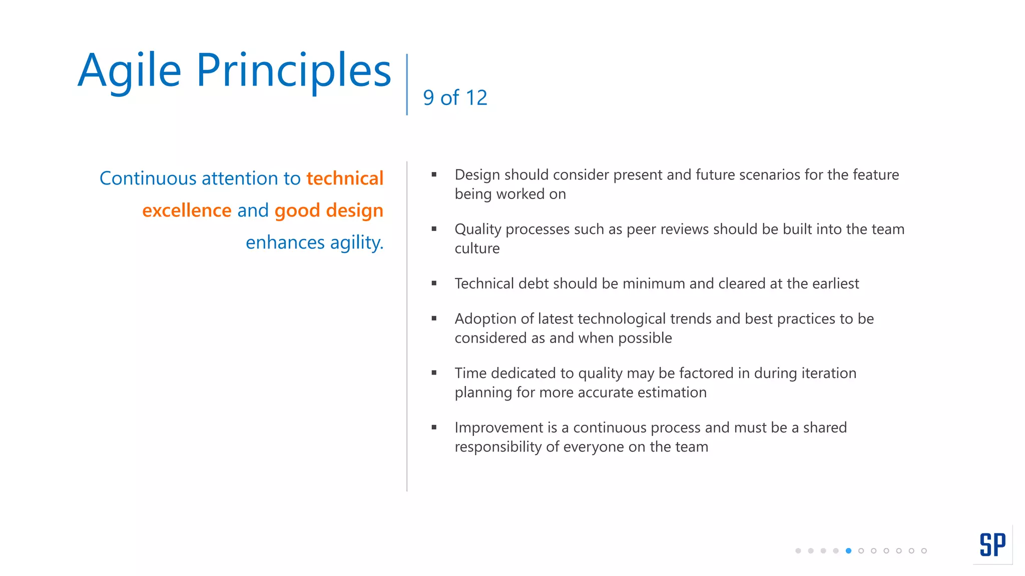  Design should consider present and future scenarios for the feature
being worked on
 Quality processes such as peer reviews should be built into the team
culture
 Technical debt should be minimum and cleared at the earliest
 Adoption of latest technological trends and best practices to be
considered as and when possible
 Time dedicated to quality may be factored in during iteration
planning for more accurate estimation
 Improvement is a continuous process and must be a shared
responsibility of everyone on the team
Continuous attention to technical
excellence and good design
enhances agility.
Agile Principles 9 of 12
 