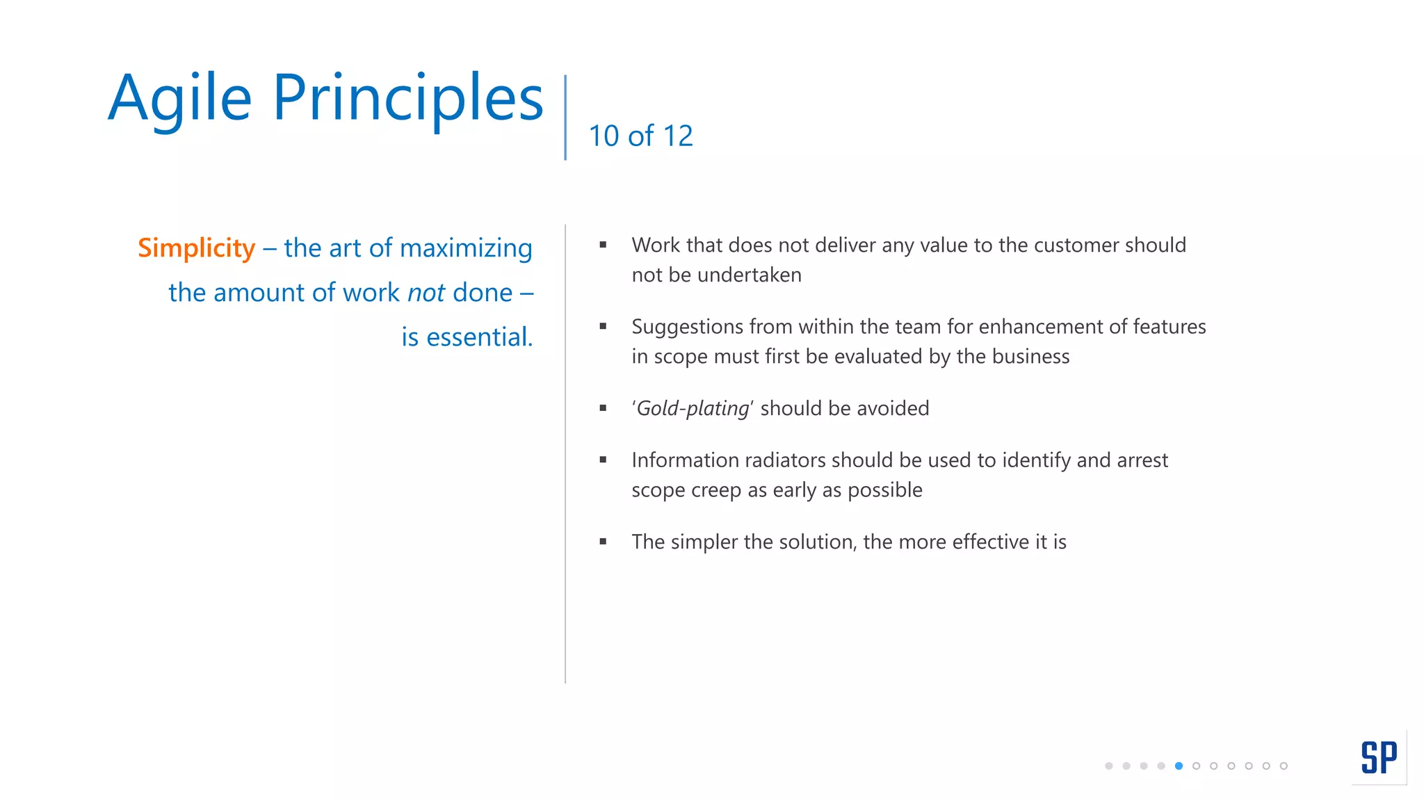  Work that does not deliver any value to the customer should
not be undertaken
 Suggestions from within the team for enhancement of features
in scope must first be evaluated by the business
 ‘Gold-plating’ should be avoided
 Information radiators should be used to identify and arrest
scope creep as early as possible
 The simpler the solution, the more effective it is
Simplicity – the art of maximizing
the amount of work not done –
is essential.
Agile Principles 10 of 12
 