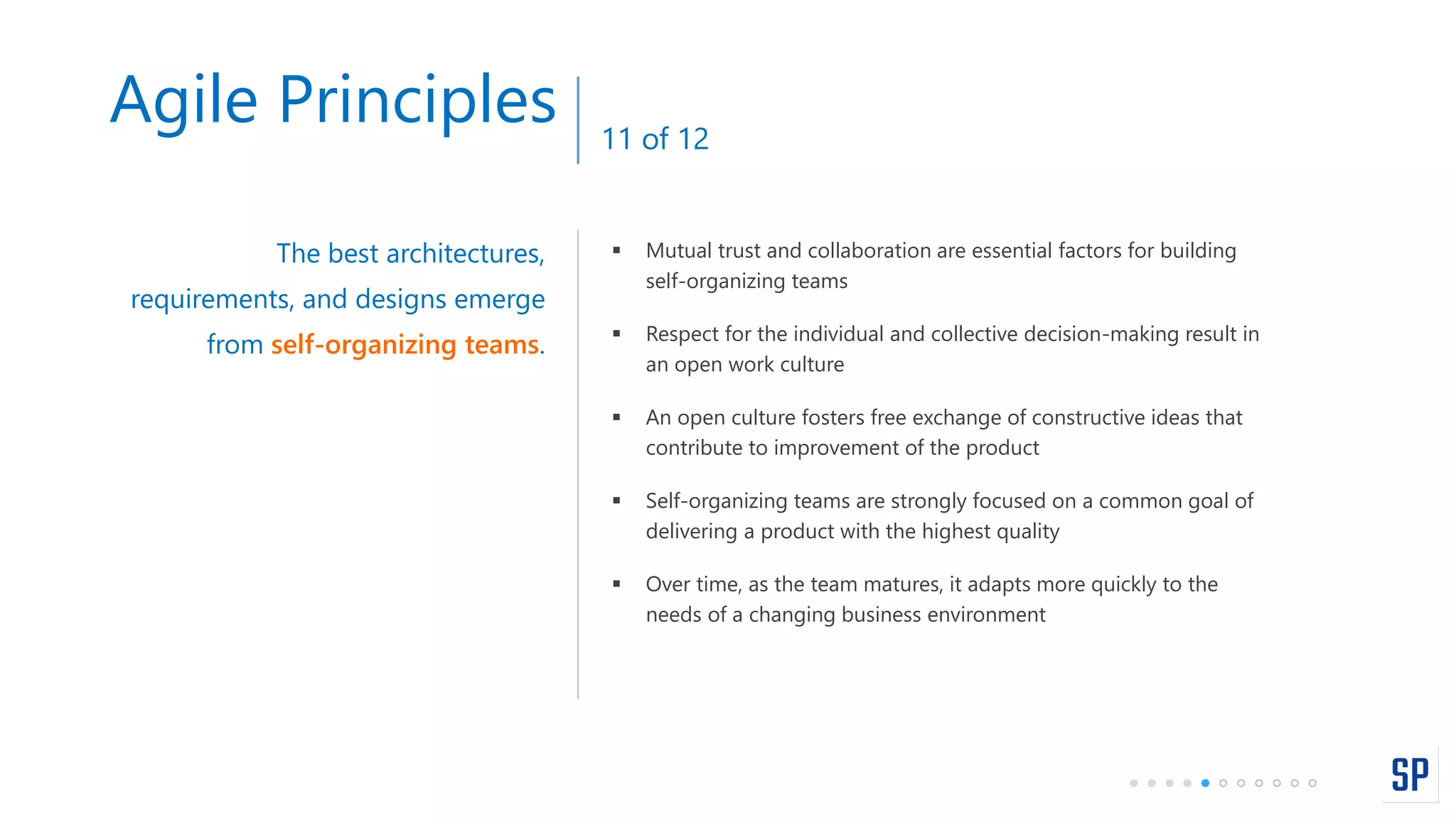  Mutual trust and collaboration are essential factors for building
self-organizing teams
 Respect for the individual and collective decision-making result in
an open work culture
 An open culture fosters free exchange of constructive ideas that
contribute to improvement of the product
 Self-organizing teams are strongly focused on a common goal of
delivering a product with the highest quality
 Over time, as the team matures, it adapts more quickly to the
needs of a changing business environment
The best architectures,
requirements, and designs emerge
from self-organizing teams.
Agile Principles 11 of 12
 
