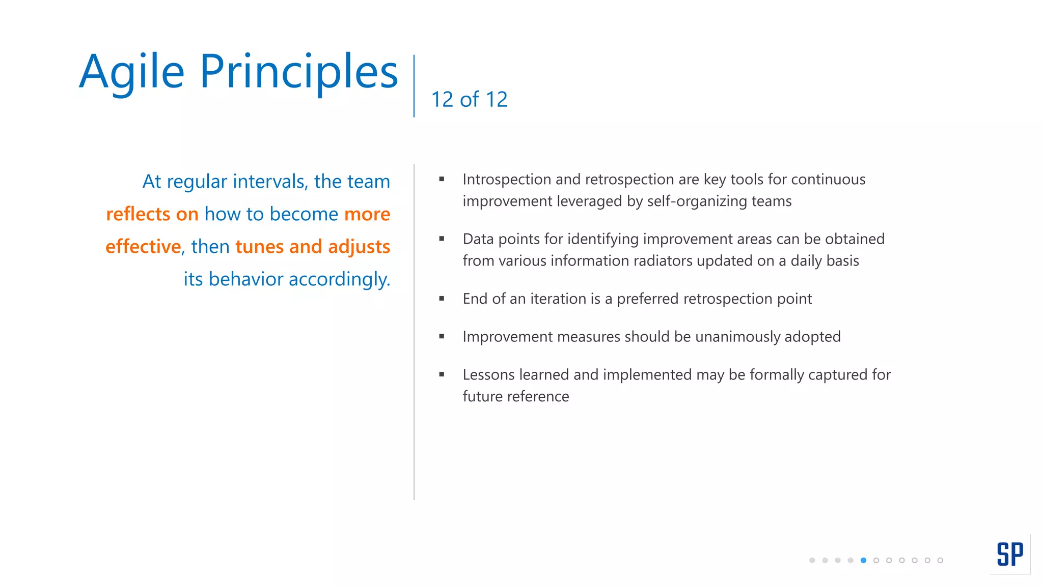  Introspection and retrospection are key tools for continuous
improvement leveraged by self-organizing teams
 Data points for identifying improvement areas can be obtained
from various information radiators updated on a daily basis
 End of an iteration is a preferred retrospection point
 Improvement measures should be unanimously adopted
 Lessons learned and implemented may be formally captured for
future reference
At regular intervals, the team
reflects on how to become more
effective, then tunes and adjusts
its behavior accordingly.
Agile Principles 12 of 12
 