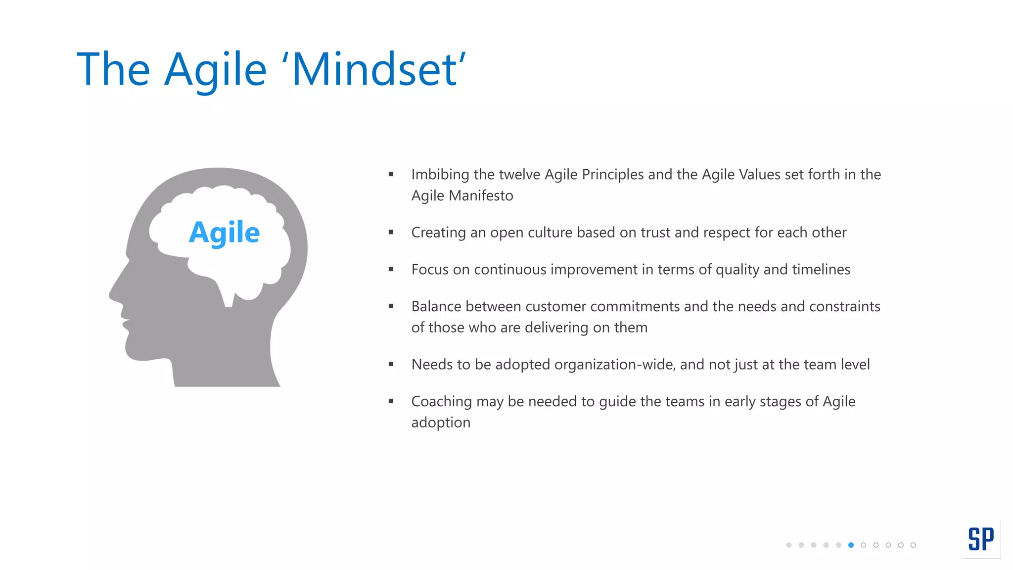 The Agile ‘Mindset’
 Imbibing the twelve Agile Principles and the Agile Values set forth in the
Agile Manifesto
 Creating an open culture based on trust and respect for each other
 Focus on continuous improvement in terms of quality and timelines
 Balance between customer commitments and the needs and constraints
of those who are delivering on them
 Needs to be adopted organization-wide, and not just at the team level
 Coaching may be needed to guide the teams in early stages of Agile
adoption
Agile
 
