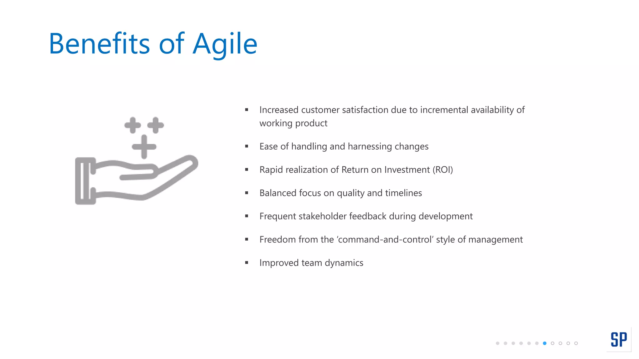 Benefits of Agile
 Increased customer satisfaction due to incremental availability of
working product
 Ease of handling and harnessing changes
 Rapid realization of Return on Investment (ROI)
 Balanced focus on quality and timelines
 Frequent stakeholder feedback during development
 Freedom from the ‘command-and-control’ style of management
 Improved team dynamics
 