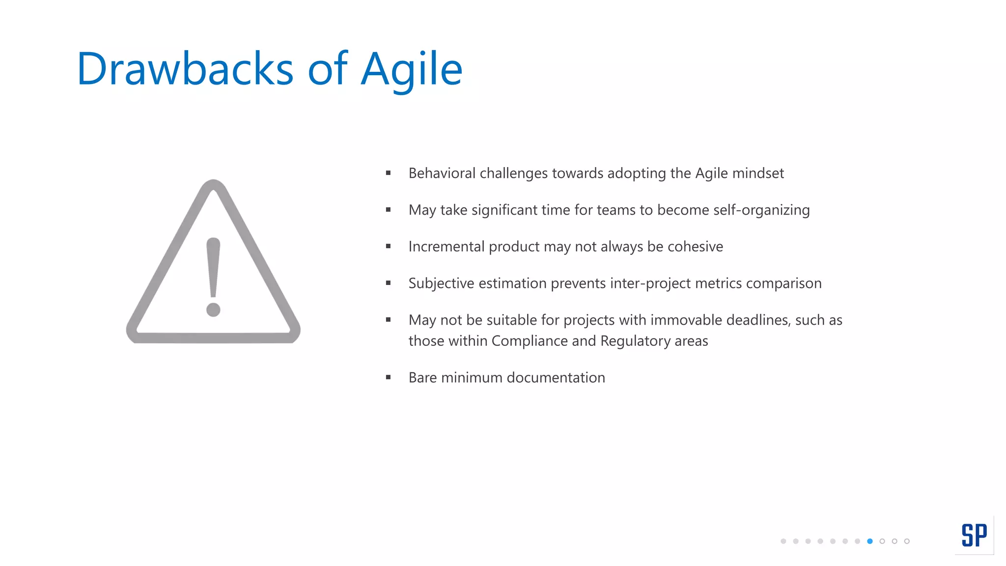 Drawbacks of Agile
 Behavioral challenges towards adopting the Agile mindset
 May take significant time for teams to become self-organizing
 Incremental product may not always be cohesive
 Subjective estimation prevents inter-project metrics comparison
 May not be suitable for projects with immovable deadlines, such as
those within Compliance and Regulatory areas
 Bare minimum documentation
 
