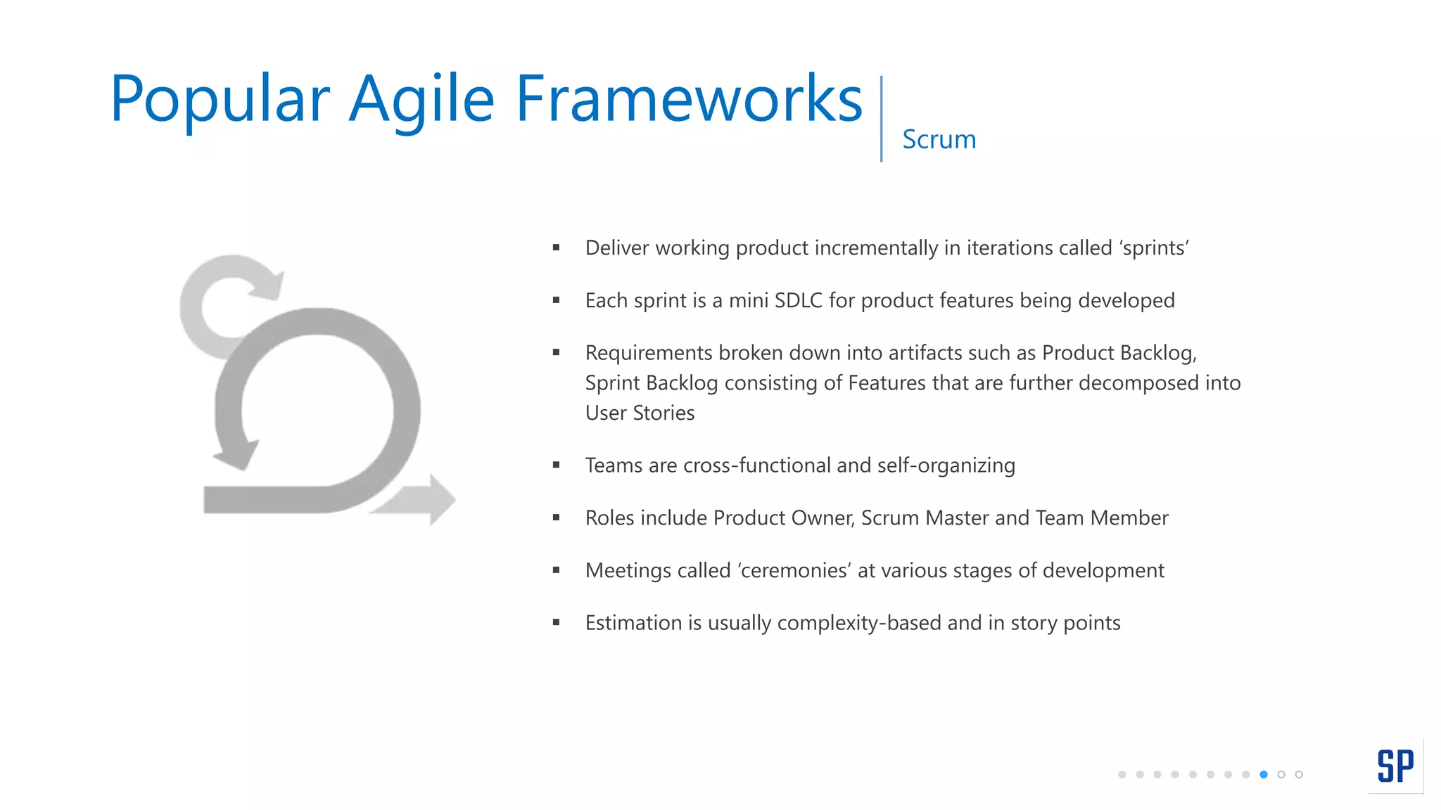 Popular Agile Frameworks Scrum
 Deliver working product incrementally in iterations called ‘sprints’
 Each sprint is a mini SDLC for product features being developed
 Requirements broken down into artifacts such as Product Backlog,
Sprint Backlog consisting of Features that are further decomposed into
User Stories
 Teams are cross-functional and self-organizing
 Roles include Product Owner, Scrum Master and Team Member
 Meetings called ‘ceremonies’ at various stages of development
 Estimation is usually complexity-based and in story points
 