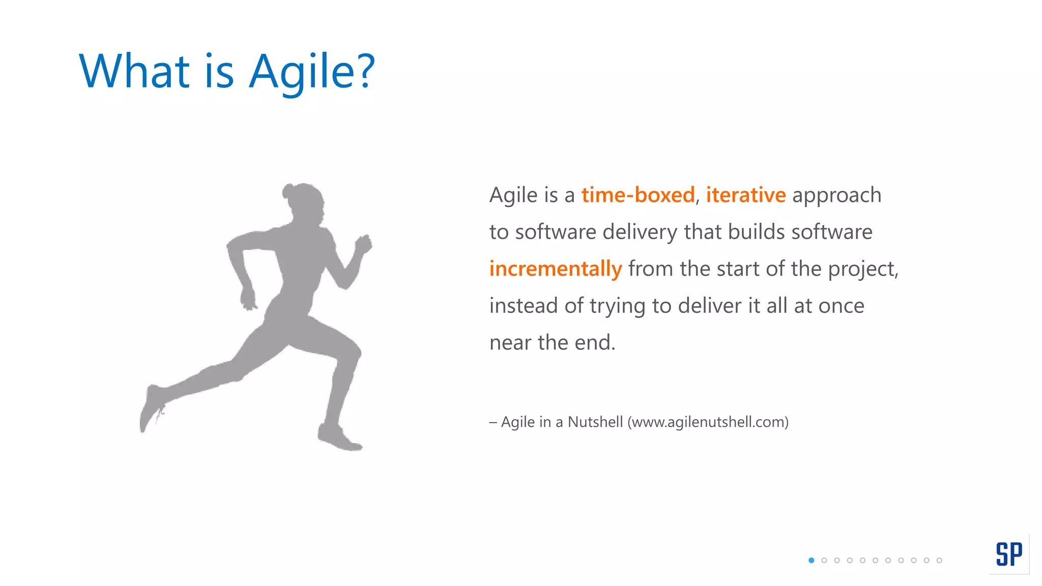 What is Agile?
Agile is a time-boxed, iterative approach
to software delivery that builds software
incrementally from the start of the project,
instead of trying to deliver it all at once
near the end.
– Agile in a Nutshell (www.agilenutshell.com)
 