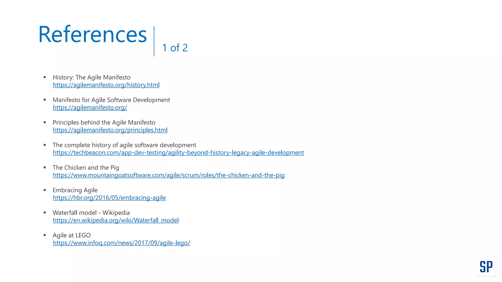 References
 History: The Agile Manifesto
https://agilemanifesto.org/history.html
 Manifesto for Agile Software Development
https://agilemanifesto.org/
 Principles behind the Agile Manifesto
https://agilemanifesto.org/principles.html
 The complete history of agile software development
https://techbeacon.com/app-dev-testing/agility-beyond-history-legacy-agile-development
 The Chicken and the Pig
https://www.mountaingoatsoftware.com/agile/scrum/roles/the-chicken-and-the-pig
 Embracing Agile
https://hbr.org/2016/05/embracing-agile
 Waterfall model - Wikipedia
https://en.wikipedia.org/wiki/Waterfall_model
 Agile at LEGO
https://www.infoq.com/news/2017/09/agile-lego/
1 of 2
 