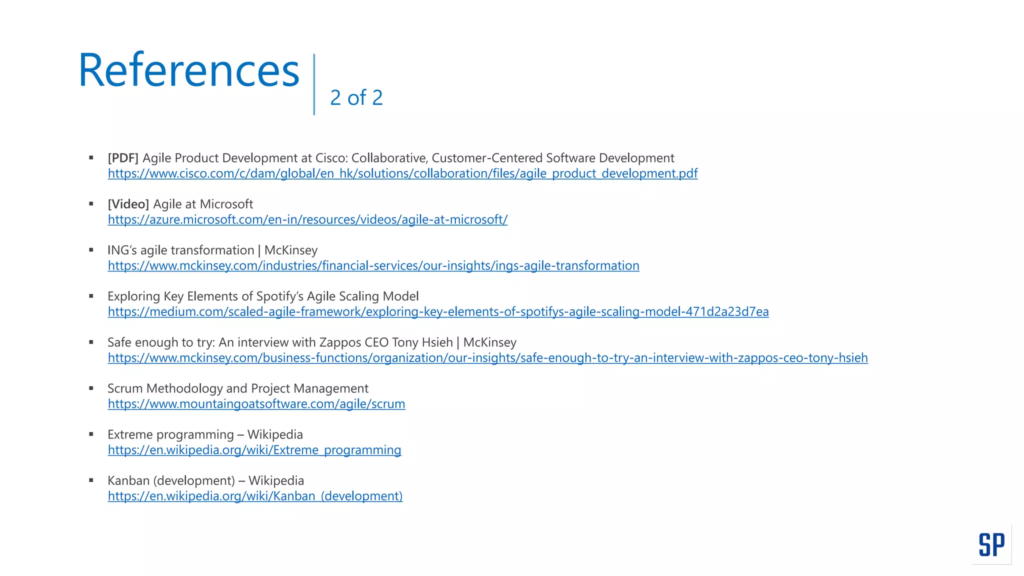 References
 [PDF] Agile Product Development at Cisco: Collaborative, Customer-Centered Software Development
https://www.cisco.com/c/dam/global/en_hk/solutions/collaboration/files/agile_product_development.pdf
 [Video] Agile at Microsoft
https://azure.microsoft.com/en-in/resources/videos/agile-at-microsoft/
 ING’s agile transformation | McKinsey
https://www.mckinsey.com/industries/financial-services/our-insights/ings-agile-transformation
 Exploring Key Elements of Spotify’s Agile Scaling Model
https://medium.com/scaled-agile-framework/exploring-key-elements-of-spotifys-agile-scaling-model-471d2a23d7ea
 Safe enough to try: An interview with Zappos CEO Tony Hsieh | McKinsey
https://www.mckinsey.com/business-functions/organization/our-insights/safe-enough-to-try-an-interview-with-zappos-ceo-tony-hsieh
 Scrum Methodology and Project Management
https://www.mountaingoatsoftware.com/agile/scrum
 Extreme programming – Wikipedia
https://en.wikipedia.org/wiki/Extreme_programming
 Kanban (development) – Wikipedia
https://en.wikipedia.org/wiki/Kanban_(development)
2 of 2
 