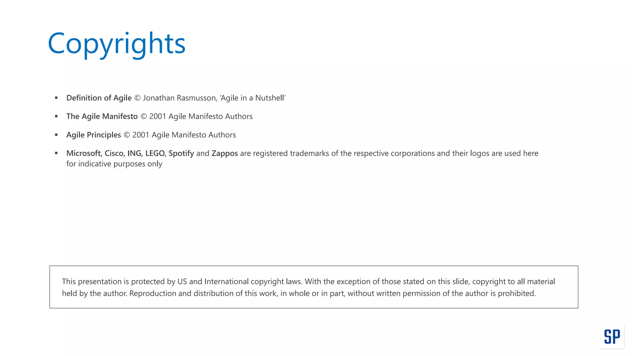 Copyrights
 Definition of Agile © Jonathan Rasmusson, ‘Agile in a Nutshell’
 The Agile Manifesto © 2001 Agile Manifesto Authors
 Agile Principles © 2001 Agile Manifesto Authors
 Microsoft, Cisco, ING, LEGO, Spotify and Zappos are registered trademarks of the respective corporations and their logos are used here
for indicative purposes only
This presentation is protected by US and International copyright laws. With the exception of those stated on this slide, copyright to all material
held by the author. Reproduction and distribution of this work, in whole or in part, without written permission of the author is prohibited.
 