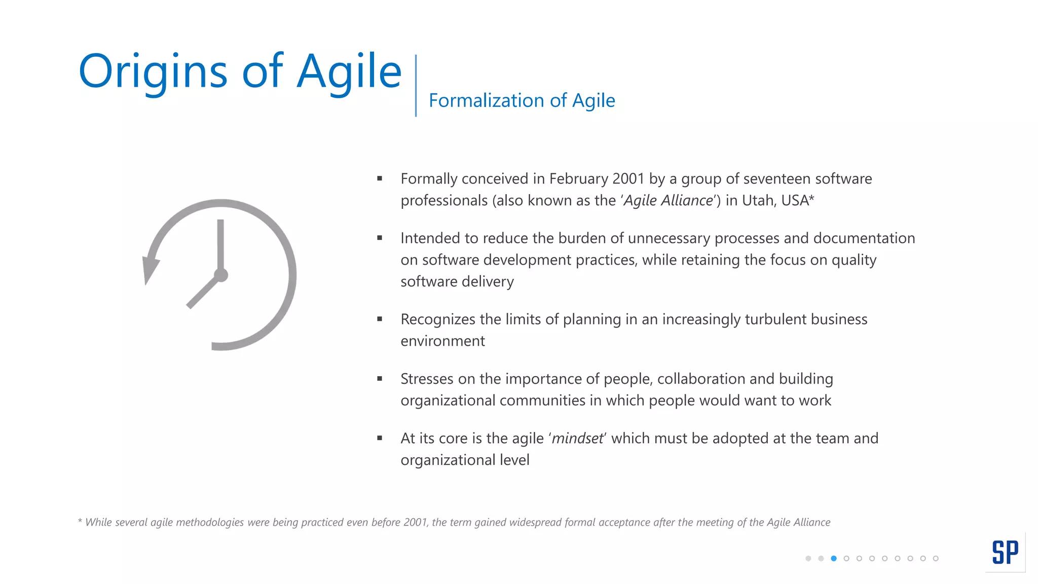 Origins of Agile
 Formally conceived in February 2001 by a group of seventeen software
professionals (also known as the ‘Agile Alliance’) in Utah, USA*
 Intended to reduce the burden of unnecessary processes and documentation
on software development practices, while retaining the focus on quality
software delivery
 Recognizes the limits of planning in an increasingly turbulent business
environment
 Stresses on the importance of people, collaboration and building
organizational communities in which people would want to work
 At its core is the agile ‘mindset’ which must be adopted at the team and
organizational level
* While several agile methodologies were being practiced even before 2001, the term gained widespread formal acceptance after the meeting of the Agile Alliance
Formalization of Agile
 