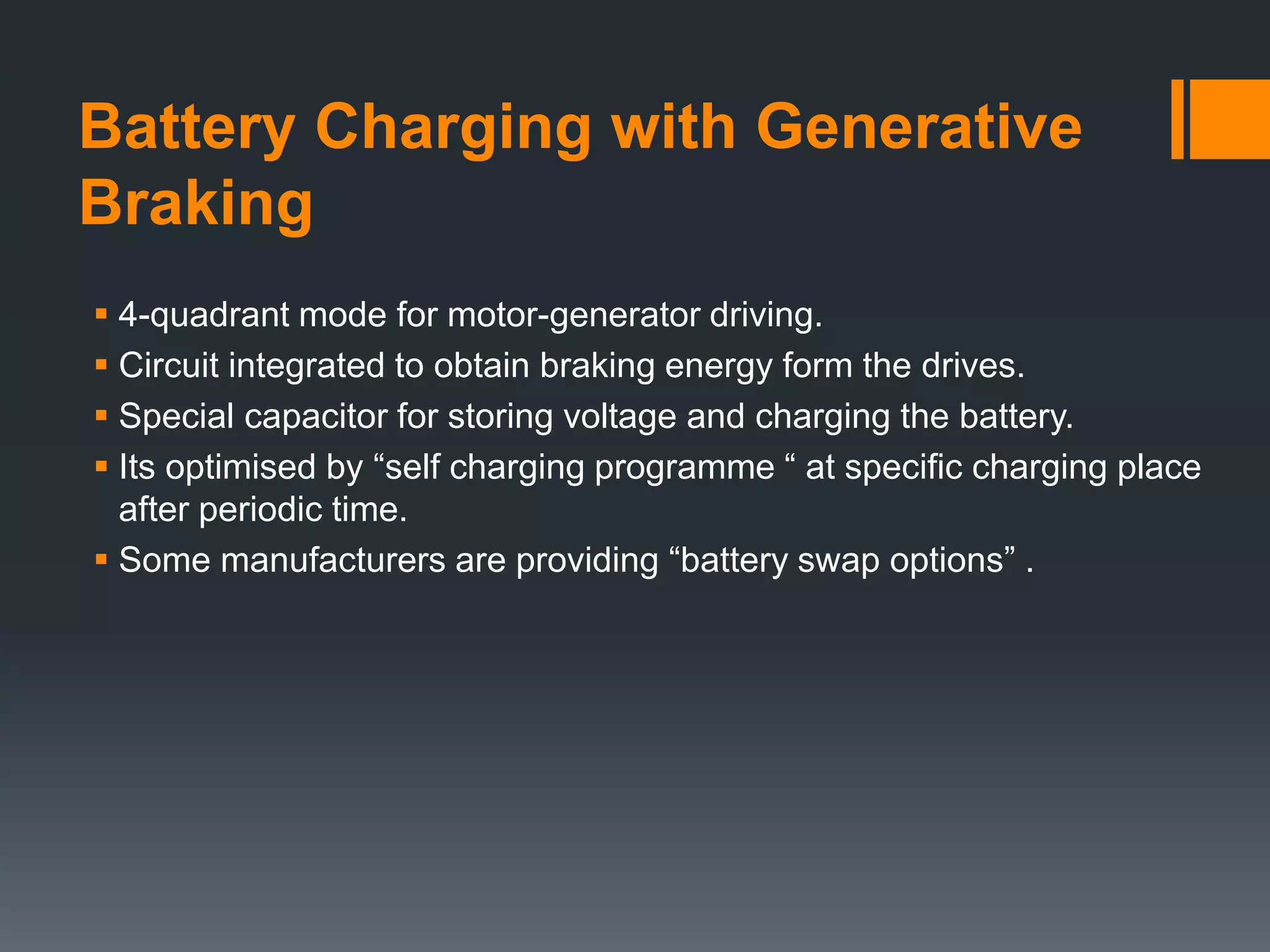 Battery Charging with Generative
Braking
 4-quadrant mode for motor-generator driving.
 Circuit integrated to obtain braking energy form the drives.
 Special capacitor for storing voltage and charging the battery.
 Its optimised by “self charging programme “ at specific charging place
after periodic time.
 Some manufacturers are providing “battery swap options” .
 
