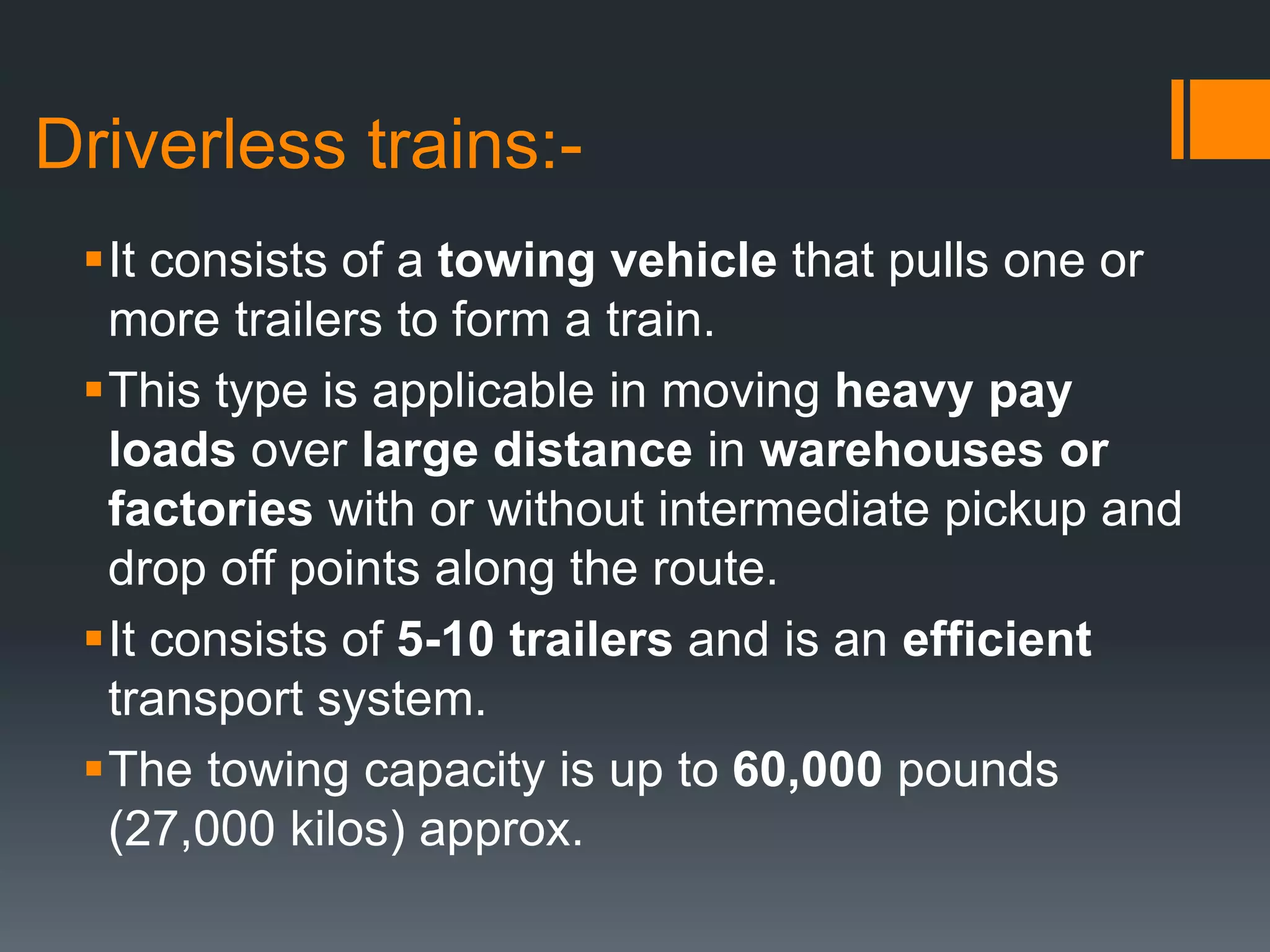 Driverless trains:-
It consists of a towing vehicle that pulls one or
more trailers to form a train.
This type is applicable in moving heavy pay
loads over large distance in warehouses or
factories with or without intermediate pickup and
drop off points along the route.
It consists of 5-10 trailers and is an efficient
transport system.
The towing capacity is up to 60,000 pounds
(27,000 kilos) approx.
 