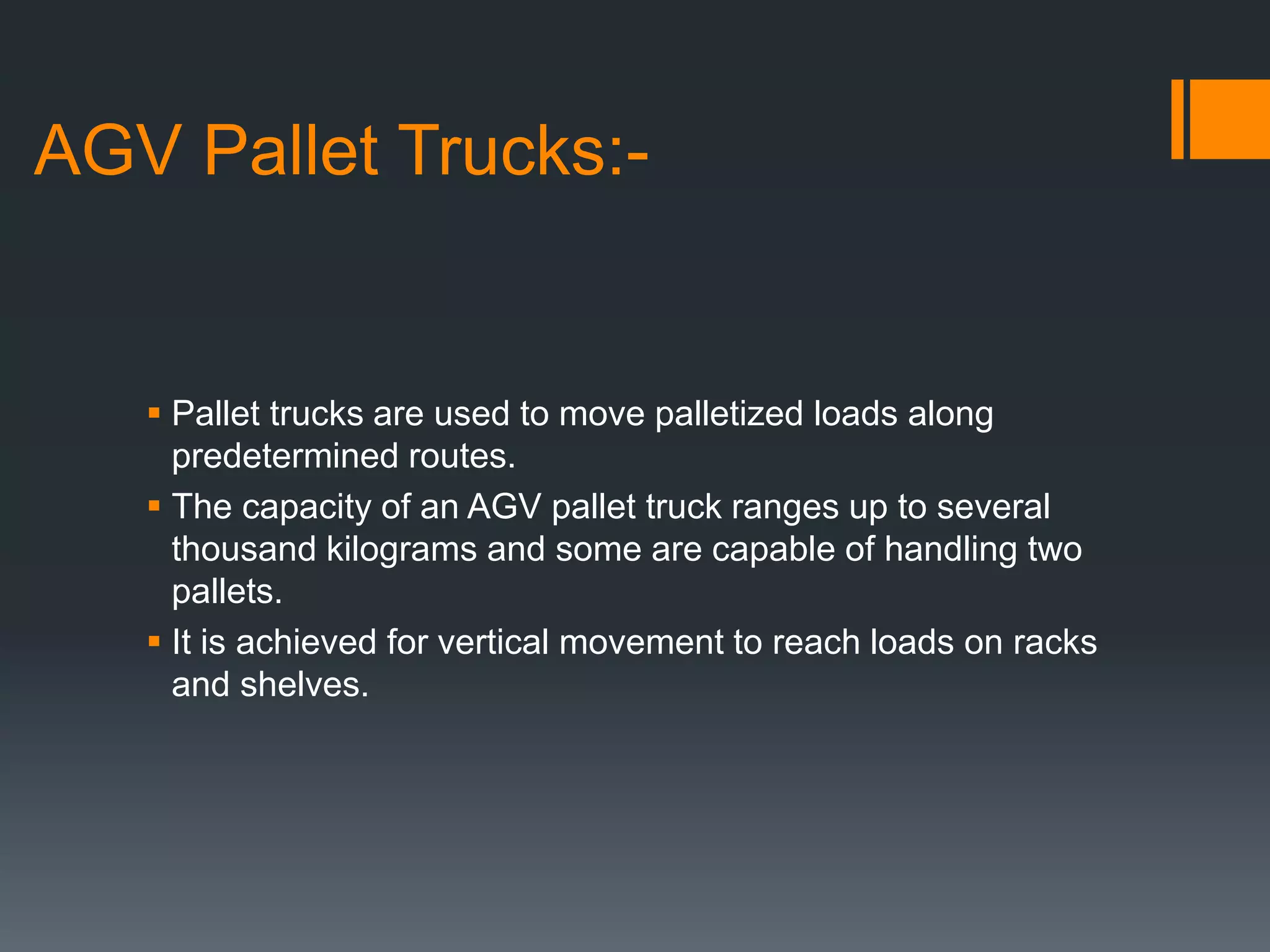 AGV Pallet Trucks:-
 Pallet trucks are used to move palletized loads along
predetermined routes.
 The capacity of an AGV pallet truck ranges up to several
thousand kilograms and some are capable of handling two
pallets.
 It is achieved for vertical movement to reach loads on racks
and shelves.
 