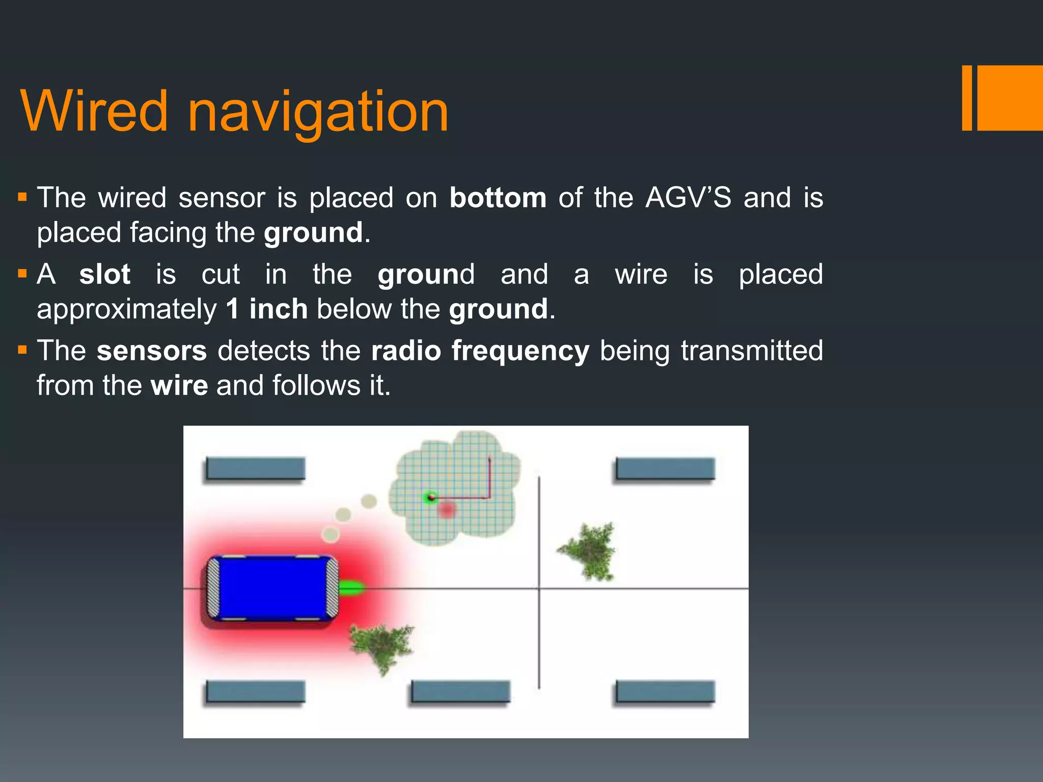 Wired navigation
 The wired sensor is placed on bottom of the AGV’S and is
placed facing the ground.
 A slot is cut in the ground and a wire is placed
approximately 1 inch below the ground.
 The sensors detects the radio frequency being transmitted
from the wire and follows it.
 