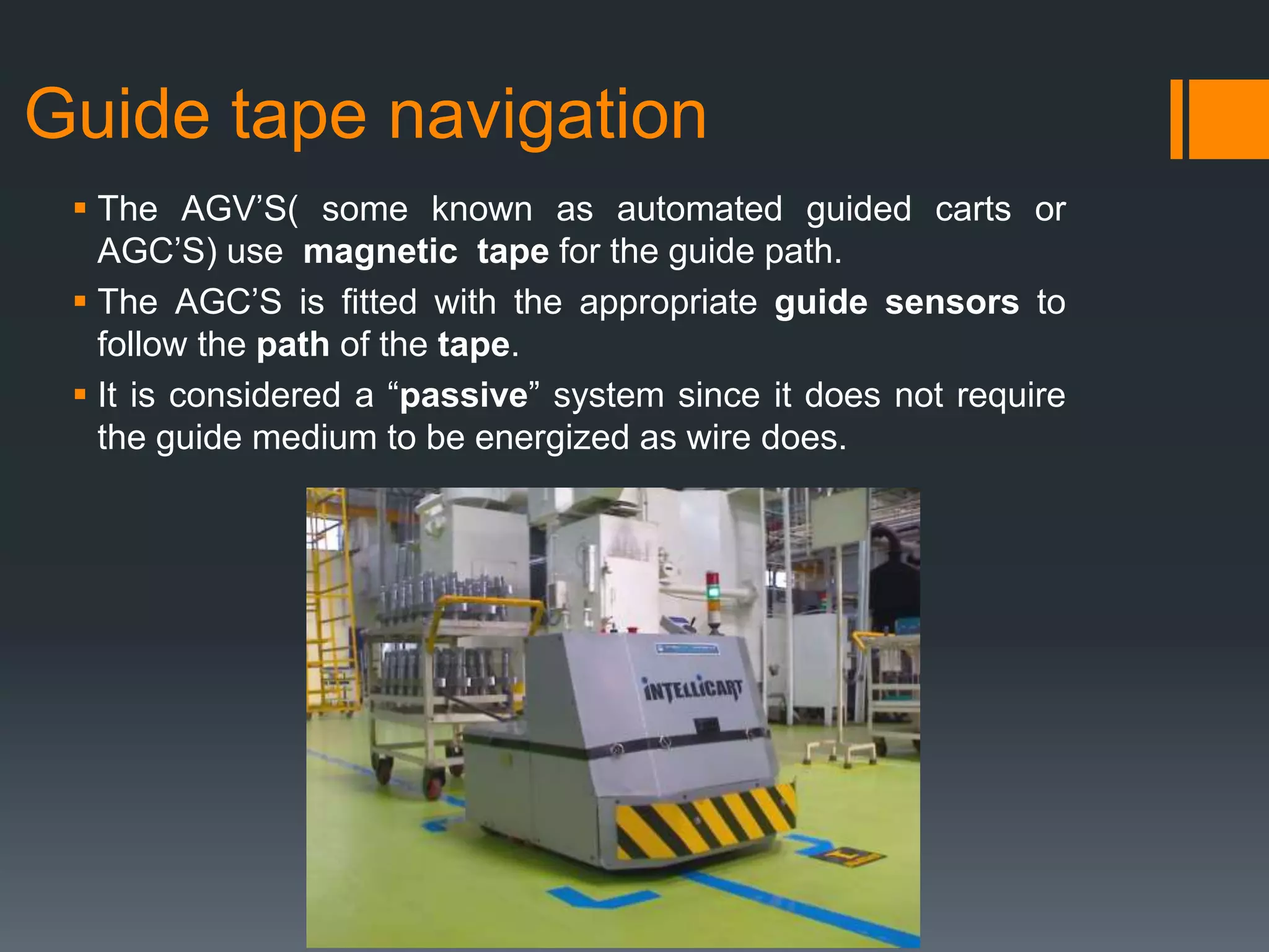 Guide tape navigation
 The AGV’S( some known as automated guided carts or
AGC’S) use magnetic tape for the guide path.
 The AGC’S is fitted with the appropriate guide sensors to
follow the path of the tape.
 It is considered a “passive” system since it does not require
the guide medium to be energized as wire does.
 
