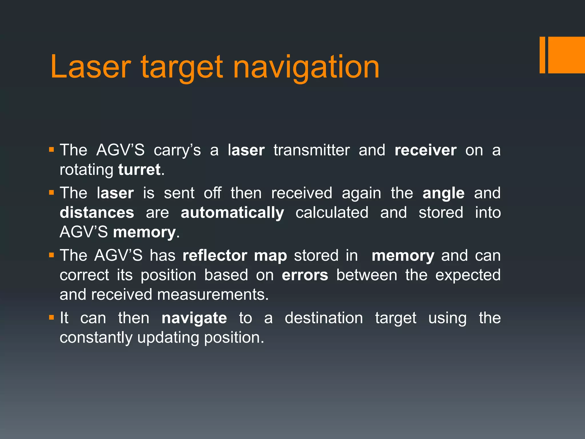 Laser target navigation
 The AGV’S carry’s a laser transmitter and receiver on a
rotating turret.
 The laser is sent off then received again the angle and
distances are automatically calculated and stored into
AGV’S memory.
 The AGV’S has reflector map stored in memory and can
correct its position based on errors between the expected
and received measurements.
 It can then navigate to a destination target using the
constantly updating position.
 