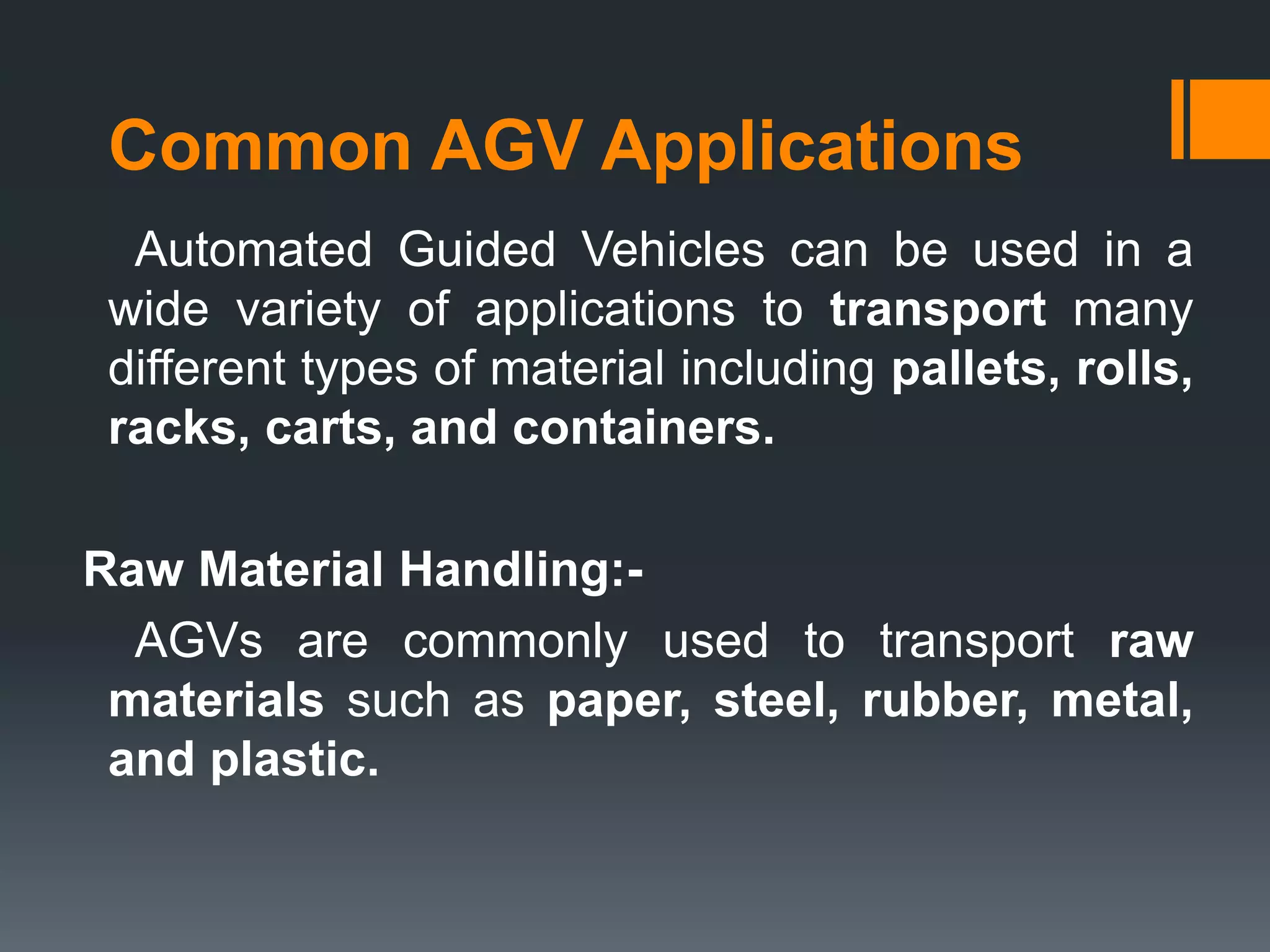 Common AGV Applications
Automated Guided Vehicles can be used in a
wide variety of applications to transport many
different types of material including pallets, rolls,
racks, carts, and containers.
Raw Material Handling:-
AGVs are commonly used to transport raw
materials such as paper, steel, rubber, metal,
and plastic.
 