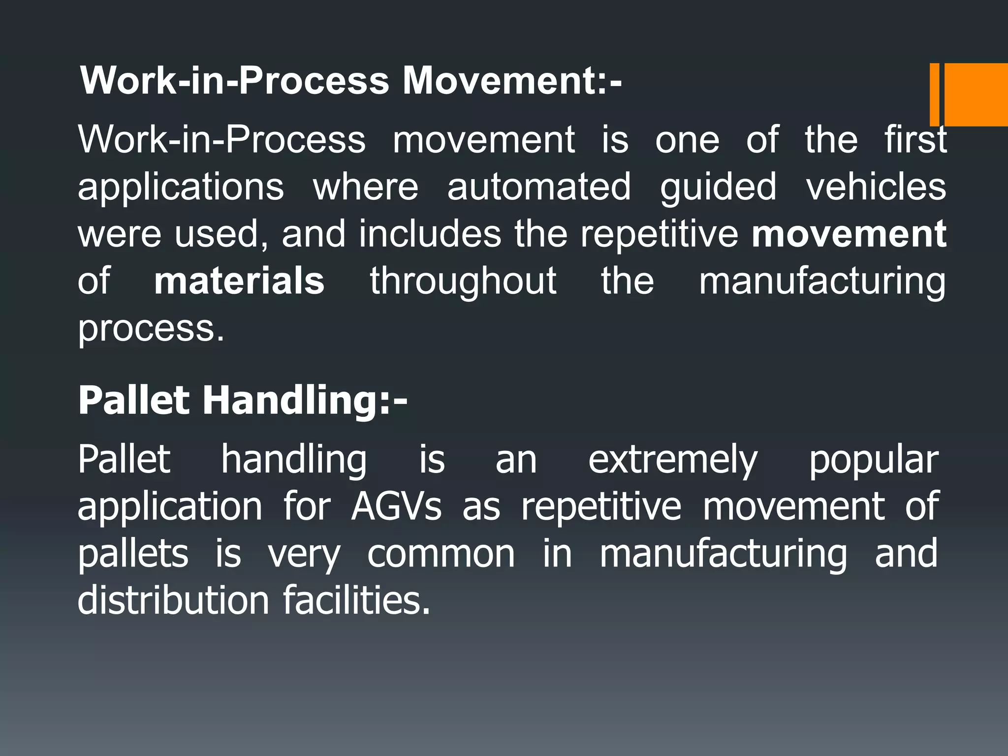 Work-in-Process Movement:-
Work-in-Process movement is one of the first
applications where automated guided vehicles
were used, and includes the repetitive movement
of materials throughout the manufacturing
process.
Pallet Handling:-
Pallet handling is an extremely popular
application for AGVs as repetitive movement of
pallets is very common in manufacturing and
distribution facilities.
 