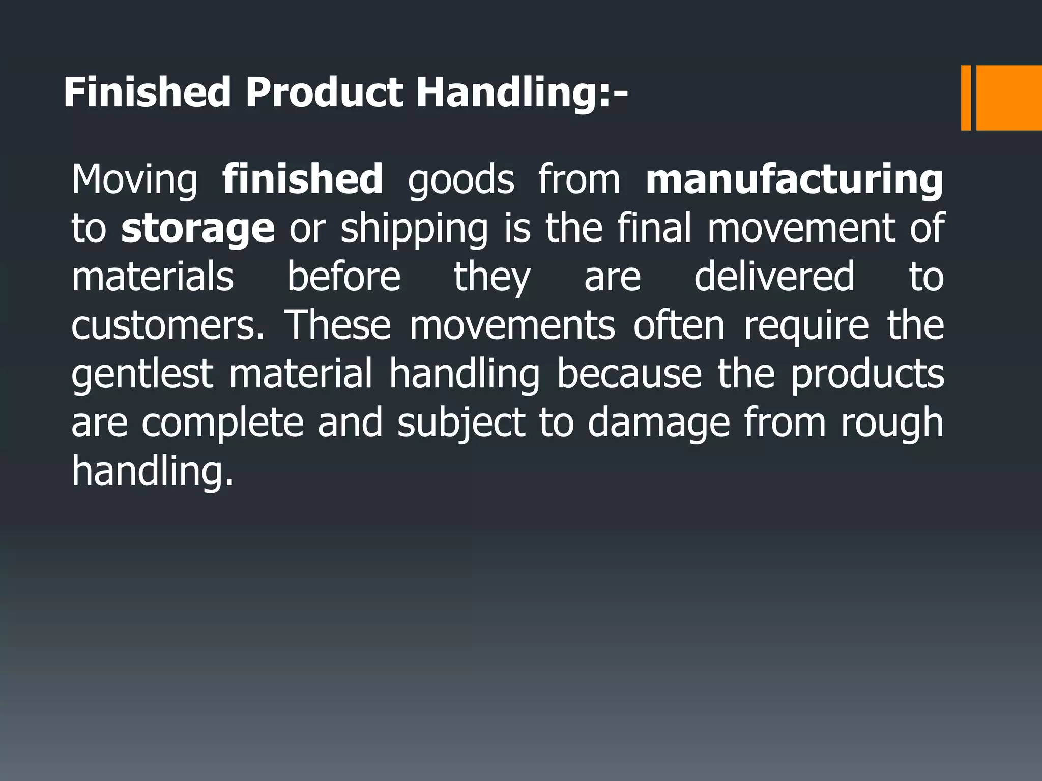 Finished Product Handling:-
Moving finished goods from manufacturing
to storage or shipping is the final movement of
materials before they are delivered to
customers. These movements often require the
gentlest material handling because the products
are complete and subject to damage from rough
handling.
 