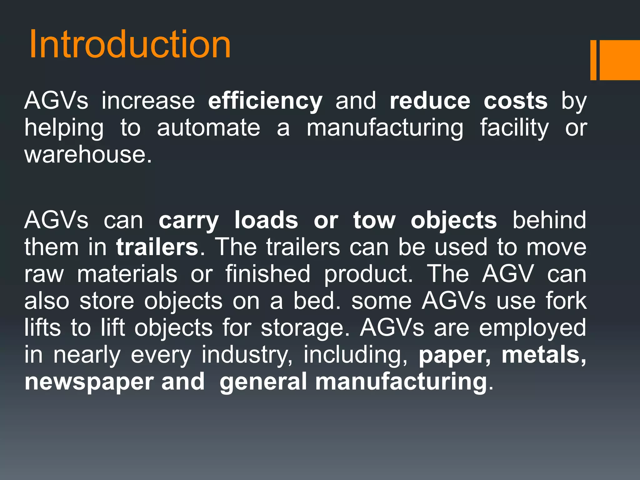 Introduction
AGVs increase efficiency and reduce costs by
helping to automate a manufacturing facility or
warehouse.
AGVs can carry loads or tow objects behind
them in trailers. The trailers can be used to move
raw materials or finished product. The AGV can
also store objects on a bed. some AGVs use fork
lifts to lift objects for storage. AGVs are employed
in nearly every industry, including, paper, metals,
newspaper and general manufacturing.
 